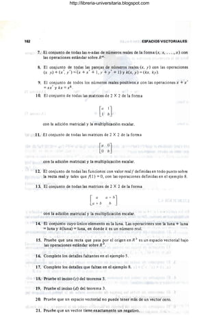 162 ESPACIOS VECTORIALES
7. El conjunto de todas las n-adas de números reales de la forma (x, x, . . . , x) con
las operaciones estándar sobre Rn.
8. El conjunto de todas las parejas de números reales (x, y) con las operaciones
(>; y.) + (x', y ') =(x + x' + 1, Y + y' + 1) Yk(x, y) =(kx, ky ).
9. El conjunto de todos los números reales positivos x con las operaciones x + x'
=xx ' y kx =xk .
10. El conjunto de todas las matrices de 2 X 2 de la forma
con la adición matricial y la multiplicación escalar.
11. El conjunto de todas las matrices de 2 X 2 de la forma
con la adición matricial y la multiplicación escalar.
12. El conjunto de todas las funciones con valor real! definidas en todo punto sobre
la recta real y tales que f( 1) =O, con las operaciones definidas en el ejemplo 8.
13. El conjunto de todas las matrices de 2 X 2 de la forma
[
a a + h]
a + b h
con la adición matricial y la multiplicación escalar.
14. El conjunto cuyo único elemento es la luna. Las operaciones son la luna + luna
=luna y k(luna) =luna, en donde k es un número real.
15. Pruebe que una recta que pasa por el origen en R j es un espacio vectorial bajo
las operaciones estándar sobre R 3 .
16. Complete los detalles faltantes en el ejemplo 5.
17. Complete los detalles que faltan en el ejemplo 8.
18. Pruebe el inciso (e) del teorema 3.
19. Pruebe el inciso (d) del teorema 3.
20. Pruebe que un espacio vectorial no puede tener más de un vector cero.
21. Pruebe que un vector tiene exactamente un negativo.
http://libreria-universitaria.blogspot.com
 
