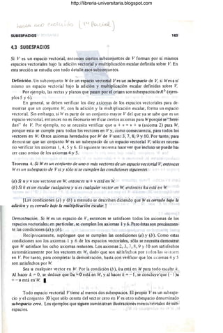 SUBESPACIOS 163
4.3 SUBESPACIOS
Si V es un espacio vectorial, entonces ciertos subconjuntos de V forman por sí mismos
espacios vectoriales bajo la adición vectorial y multiplicación escalar defmida sobre V. En
esta sección se estudia con todo detalle esos subconjuntos.
Definición. Un subconjunto W de un espacio vectorial Ves un subespacio de V, si Wes a sí
mismo un espacio vectorial bajo la adición y multiplicación escalar definidas sobre V
Por ejemplo, las rectas y planos que pasan por el origen son subespacios deR 3
(ejem-
plos 5 y 6).
En' general, se deben verificar los diez axiomas de los espacios vectoriales para de-
mostrar que un conjunto W, con la adición y la multiplicación escalar, forma un espacio
vectoriaL Sin embargo, si W es part~ de un conjunto mayor V del que ya se sabe que es un
espacio vectorial, entonces no es necesario verificar ciertos axiomas para Wporque se " here-
dan" de V. Por ejemplo, no se necesita verificar que u + v =v + u (axioma 2) para W,
porque esto se cumple para todos los vectores en V y, como consecuencia, para todos los
vectores en W. Otros axiomas heredados por W de V son: 3, 7, '8, 9 y 10. Por tanto, para
demostrar que un conjunto W es un subespacio de un espacio vectorial V, sólo es necesa·
rio verificar los axiomas 1, 4, 5 y 6. El siguiente teorema hace ver que incluso se puede ha-
cer caso omiso de los axiomas 4 y 5.
Teorema 4. Si W es un conjunto de uno o más vectores de un espacio vectorial V, entonces
W es lIn subespacio de V si y sólo si se cumplen las condiciones siguientes:
(a) Si u y v son vectores en W, entonces u + v eStá en W
(b) Si k es un escalar cualquiera y u es cllalquier vector en W, entonces ku está en W.
[Las condiciones (a) y (b) a menudo se describen diciendo que fiJ es cerrado bajo la
adición y es cerrado bajo la multiplicación escalar.]
Demostración. Si Wes un espacio de V , entonces se satisfacen todos los axiomas de los
espacios vectoriales ; en particular, se cumplen los axiomas 1 y 6. Pero éstas son precisamen-
te las condiciones (a) y (b).
Recíprocamente, supóngase que se cumplen las condiciones (a) y (b). Como estas
condiciones son los axiomas 1 y 6 de los espacios vectoriales, sólo se necesita demostrar
que W satisface los ocho axiomas restantes. Los ax iomas 2,3, 7, 8, 9 Y 10 son satisfechos
automáticamente por los vectores en W, dado que son sátisfechos por todos los vectores
en V. Por tanto, para completar la demostración, basta con verificar que los axiomas 4 y 5
son satisféchos por W.
Sea u cualquier vector en W. Por la condición (b), ku está en Wpara todo escalar k.
Al hacer k = O, 'se deduce que Ou == O'está en W, y al hacer k = -1, se concluye'que (~l )u
=- u está en' W.- I . ' '
Todo espacio vectorial V tiene al menos dos subespacios. El propio V es un subespa-
cio y el conjunto {O}que sólo consta del vector cero en Ves otro subespacio denominado
suhespacio cero. Los ejemplos que siguen suministran ilustraciones menos triviales de sub-
espacios.
http://libreria-universitaria.blogspot.com
 