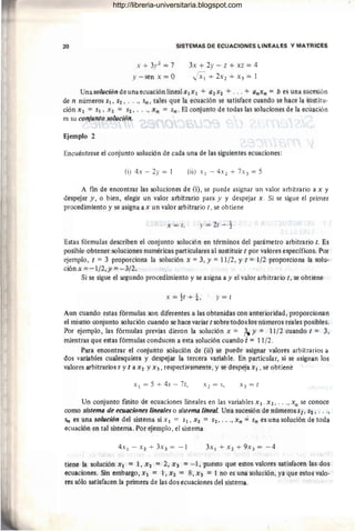 20 SISTEMAS DE ECUACIONES LINEALES Y MATRICES
x + 3.1'2 = 7 3x + 2y - z + xz = 4
Y -sen x = O JX¡ + 2x2 + x 3 = 1
Unasolucióndeunaecuaciónlineala1x1 + a2x2 + ... + anxn = b esunasucesión
de n números Sl' S2, . .. , sn , tales que la ecuación se satisface cuando se hace la sustitu-
ción Xl = Sl , X2 = S2, . . ., Xn = Sn. El conjunto de todas las soluciones de la ecuación
es su conjunto solución.
Ejemplo 2
Encuéntrese el conjunto solución de cada una de las siguientes ecuaciohes:
(i) 4x - 2y = 1 (ii) Xl - 4X 2 + 7X3 = 5
A fin de encontrar las soluciones de (i), se puede asignar un valor arbitrario a x y
despejar y, o bien, elegir un valor arbitrario para y y despejar x . Si se sigue el primer
procedimiento y se asigna a x un valor arbitrario t, se obtiene
x = t, y = 2t - ~
Estas fórmulas describen el conjunto solución en términos del parámetro arbitrario t. Es
posible obtener soluciones numéricas particulares al sustituir t por valores específicos. Por
ejemplo, t = 3 proporciona la solución X =3, Y = 11/2, Y t = 1/2 proporciona la solu-
ción x =-1/2,y =-3/2.
Si se sigue el segundo procedimiento y se asigna ay el valor arbitrario t, se obtiene
x = ~t + ±, y = t
Aun cuando estas fórmulas son diferentes a las obtenidas con anterioridad , proporcionan
el mismo conjunto solución cuando se hace variar t sobre todos los números reales f}osibles.
Por ejemplo, las fórmulas previas dieron la solución x = 3.)! = 11/2 cuando t = 3,
mientras que estas fórmulas conducen a esta solución cuando'; = 11/2.
Para encontrar el r.onjunto solución de (ii) se puede asignar valores arbitrarios a
dos variables cualesquiera y despejar la tercera variable. En particular, si se asignan los
valores arbitrarios s y t a X2 YX3 , respectivamente, y se despeja Xl, se obtiene
Xl = 5 + 4s - 7t,
Un conjunto fmito de ecuaciones lineales en las variables Xl , X2, ..., xn se conoce
como sistema de ecuaciones lineales o sistema lineal. Una sucesión de números si, 52, . ..,
Sr! es una solución del sistema si Xl = Sl, X2 = S2," ., Xn ,,; 5n es una solúción de toda
ecuación en tal sistema. Por ejemplo, el sistema
tiene la solución Xl = 1, X2 = 2, X3 =-1, puesto que estos valores satisfaéen las dos
ecuaciones. Sin embargo, Xl = 1, X2 = 8, X3 = 1 no es una solución, ya que estos valo-
res sólo satisfacen la primera de las dos ecuaciones del sistema.
http://libreria-universitaria.blogspot.com
 