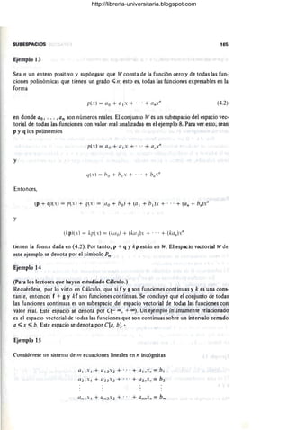 SUBESPACIOS 165
Ejemplo 13
Sea n un entero positivo y supóngase que Wconsta de la función cero y de todas las fun-
ciones polinómicas que tienen un grado";; 11 ; esto es, todas las funciones expresables en la
forma
(4.2)
en donde ao , ... , an son números reales. El conjunto Wes un subespacio del espacio vec-
torial de todas las funciones con valor real analizadas- en el ejemplo 8. Para ver esto, sean
p y q los polinomios
p(x) = ao + a l x + ...+ a/lx/l
y
(](.) = /Jo + blx + ... + h/lx/l
Entonces,
(p + q)(x) = p(x) + (](x) = (<lo + bol + (al + bl)x + ... + (a" + b/l)x"
y
(kpl(x) = kp(.') = (ktlo) + (ka I ).' + ...+ (ka/l)."
tienen la forma dada en (4.2). Por tanto, p +q y kp están en W. El espacio vectorial Wde
este ejemplo se denota por el símbolo Pn .
Ejemplo 14
(Para los lectores que hayan estudiado Cálculo.)
Recuérdese, por lo visto en Cálculo, que si f y g son funciones continuas y k es una cons-
tante, entonces f + g y kf son funciones continuas. Se concluye que el conjunto de todas
las funciones continuas es un subespacio del espacio vectorial de todas las funciones con
valor real. Este espacio se denota por C(- XI, +(0). Un ejemplo íntimamente reiacionado
es el espacio vectorial de todas las funciones que son continuas sobre un intervalo cerrado
a ..;; x ..;; b. Este espacio se denota por C(a, bJ.•
Ejemplo 15
Considérese un sistema de 111 ecuaciones lineales en 11 incógnitas
0IIX I + (/12'2 + .. .+ (/11l.n = bl
(/21 X 1 + (/22'2 + ... + a2n./I = h2
http://libreria-universitaria.blogspot.com
 