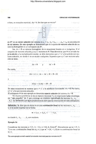 166 ESPACIOS VECTORIALES
o bien, en notación matricial, Ax == b. Se dice que un vector*
[
SIl
S2
s = .
'~1I
en Rn es un vector solución del sistema si XI == SI, X2 ==S2" " ,Xn == Sn es una :solución
de tal sistema. En este ejemplo se demostrará que el conjunto de vectores solución de un
sistema homogéneo es un subespacio de Rn.
Sea A x == O un sistema homogéneo de m ecuaciones lineales en n incógnitas, W el
conjunto de vectores solución, y s y s' vectores en W. Para demostrar que W es cerrado ba-
jo la adición y la multiplicación escalar, se debe demostrar que s + s' y ks también son vec-
tores solución, en donde k es un escalar cualquiera. Supuesto que s y s' son vectores solu-
ción se tiene,
As = O y As' = O
Por tanto,
A(s + s') = As + As' = O + O = O'
y
..1(Is) = k(As) = 10 = O
En estas ecuaciones se muestra que s + s' y ks satisfacen la ecuación A x == O. Por tanto,
s + s' y ks son vectores solución.
El subespacio W de este ejemplo se denomina espacio solución del sistema A x == O.
En muchos problemas se da un espacio vectorial V y es importante hallar el subespa-
cio "más pequeño" de V que contenga un conjunto especificado de vectores {VI, v2 , ...
, vy } . La definición que sigue proporciona la clave para la construcción de tales subespacios.
Defini"ción. Se dice que un vector w es una combinación lineal de los vectores VI, V2' .. . ,
v; si se puede expresar'en la forma
w = kl VI + k2 v2 + . . . + k,v,
en donde k 1, k 2 , • •• , ky son escalares.
Ejemplo 16
Considérese los vectores u == (1 , 2, - 1) Y v == (6, 4, 2) en R 3 . Demuéstrese que w == (9, 2,
7) es una combinación lineal de u y v y que w' == (4, - 1, 8) no es comb inación lineal de
u y v.
"'En este ejemplo se está usando la notación matricial para los vectores en Rn
http://libreria-universitaria.blogspot.com
 