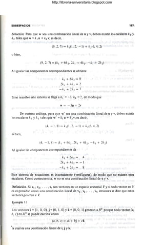 SUBESPACIOS 167
Solución. Para que w sea una combinación lineal de u y v, deben existir los escalares k¡ y
k 2 tales que w = k 1 U + k2 v; es decir,
(9, 2. 7) =k¡( 1.2. - 1) + k2(6.4.2)
o bien,
Al igualar las componentes correspondientes se obtiene
k l + 6k 2 = 9
2k l + 4k2 = 2
-k l + 2k 2 = 7
Si se resuelve este sistema se llega a k1 =- 3, k2 =2, de modo que
w = - 3u + 2"
De manera "análoga, para que w' sea una combinación lineal de u y v, deben existir
los escalares k l y k 2 tales que w' = k l U + k2 v; es decir,
(4. - 1. 8) = kl (1. 2. - 1) + k2(6. 4, 2)
o bien,
Al igualar las componentes correspondientes da
k l + 6k2 = 4
2k l + 4k2 = -1
-k l + 2k2 = 8
Este sistema de ecuaciones es inconsistente (verifíquese), de modo que no existen esos
escalares. Como consecuencia, w no es una combinación lineal de u y v.
Definición. Si VI, V2 , . • . , vr son vectores en un espacio vectorial V y si todo vector en V
es expresable como una combinación lineal de VI, V2 , • •• , v" entonces se dice que estos
vectores gel/eran a V
Ejemplo 17
Los vectores i =(l, 0, O), j =(O, 1, O) Yk =(O, O, 1) generan aR3
porque todo vector (a,
b. e) en R 3 se puede escribir como
(a, h, e) = oi + hj + ck
'la cual es una combinación lineal de i,j y k.
http://libreria-universitaria.blogspot.com
 
