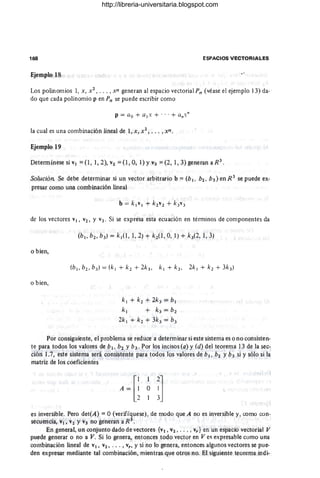 168 ESPACIOS VECTORIALES
Ejemplo 18
Los polinomios 1, x , X
2
, . .• , xn generan al espacio vectorialPn (véase el ejemplo 13) da-
do que cada polinomio p en Pn se puede escribir como
p = ao + al x + ... + a.x·
la cual es una combinación lineal de 1, x, X2, ••. , xn .
Ejemplo 19
Determínese si VI = (1,1,2), V2 =(1, 0,1) YV3 =(2, 1,3) generan aR3
.
Solución Se debe determinar si un vector arbitrario b =(b 1, b2 , b3 ) en R 3
se puede ex-
presar como una combinación lineal
de los vectores VI, V2, Y V3. Si se expresa esta ecuación en términos de componentes da
o bien,
o bien,
k¡ + k2 + 2k3 = b¡
k¡ + k3 = b2
2k¡ + k2 + 3k3 = b3
Por consiguiente, el problema se reduce a determinar si este sistema es o no consisten-
te para todos los valores de b1, b2 Yb3. Por los incisos (a) y (d) del teorema 13 de la sec-
ción l.7, este sistema será consi~tente para todos los valores de b¡, b2 Yb3 si y sólo si la
matriz de los coeficientes .
es inversible. Pero det(A) = O (verifíquese), de modo que A no es inversible y, como con-
secuencia, VI, "2 YV3 no generan a R 3
•
En general, un conjunto dado de vectores {vI , V2 , . • . , v,} en un espacio vectorial V
puede generar o no a V. Si lo genera, entonces todo vector en Ves expresable como una
combinación lineal de VI, V2, .•. , v" y si no lo genera, entonces algunos vectores se pue-
den expresar mediante tal combinación, mientras que otros no. El siguiente teorema indi-
http://libreria-universitaria.blogspot.com
 