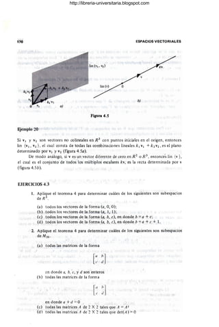 170 ESPACIOS VECTORIALES
b)
Figura 4.5
Ejemplo 20
Si VI Y V2 son vectores no colineales en R3
con puntos iniciales en el origen, entonces
Iin {VI, V2}, el cual consta de todas las combinaciones lineales k l VI +k2V2 , es el plano
determinado por VI y V2 (figura 4.5a).
De modo análogo, si V es un vector diferente de cero en R2
o R 3
, entonce's lin {v },
el cual es el conjunto de todos los múltiplos escalares kv, es la recta detenninada por v
(figura 4.5b).
EJERCICIOS 4.3
1. Aplique el teorema 4 para determinar cuáles de los siguientes son subespacios
de R 3
.
(a) todos los vectores de la forma (a, O, O);
(b) todos los vectores de la forma (a, 1, 1);
(e) todos los vectores de la forma (a, b, e), en donde b = a + e;
(d) todos los vectores de la forma (a, b, e), en donde b =a + e + 1.
2. Aplique el teorema 4 para determinar cuáles de los siguientes son subespacios
de Mu .
(a) todas las matrices de la forma
[
(/ hl
e di
en donde a, b, e, y d son enteros
(b) todas las matrices de la forma
[(/ h]
e "
en donde a + d == O
(e) todas las matrices A de 2 X 2 tales que A == A t
(d) todas las matrices A de :1 X :1 tales que det(A) =O
http://libreria-universitaria.blogspot.com
 