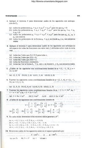SUBESPACIOS
3. Aplique el teorema 4 para determinar cuáles de los siguientes son subespa-
ciosdeP3 '
(a) todos los polinomios ao + a¡x + a2x2 + a3x3 para los que ao =O
(b) todos los polinomios ao + a¡ x + a2x2 + a3x3 para los que ao + a¡ + a2
+a3 =0
(e) todos los polinomios ao + a¡x -+ a2x2 + a3x3 para los que ao. al. a2 Y
a3 son enteros
(d) todos los polinomios de la forma ao + a¡x, en donde ao yal son números
reales.
4. Aplique el teorema 4 para determinar cuáles de los siguientes son subespacios
del espacio de todas las funciones con valor real, f, definidas sobre toda la recta
real
(a) todas las f tales quef(x)':;;:; Opara toda x;
(b) todaslasftalesquef(O) = O;
(e) todas las f tales que feO) =2;
(d) todas las funciones constantes;
(e) todas las f de la forma k 1 + k2 sen x, en donde k I Y k2 son números reales.
S. ¿Cuáles de las siguientes son combinaciones lineales de u = (1 , - '1, 3), Y v =
(2, 4, O)?
(a) (3,3,3) (b)(4,2,6) (c)(J,5,6) (d)(O, O, O)
6. Exprese los siguientes como combinaciones lineales de u =(2, 1,4), v = (1, - ),
3) Y w = (3, 2, 5). .
(a) (5, 9, 5) (b) (2, O, 6) (e) (O, O, O) (d) (2,2,3)
7. Exprese los siguientes como combinaciones lineales de PI = 2 + x + 4x2 , P2 =
l -:x + 3x2 y P3 = 3 + 2x + 5x2.
(a) 5 + 9x + 5x2 (b)2+6x2
(e) O (d) 2 + 2x + 3x2
8. ¿Cuáles de las siguientes son com binaciones lineales de
(a) [~ ~J
A = [ 1
- 1
[-17
J
(b) 5 1
~JB = [~ ~J 'Y c = [~
[O0J [ 6
(e) O O (d) _ g
-2J.)
- 2 .
9. En cada inciso determine si los vectores dados generan a R 3.
(a) VI = (1 , 1, ), v2 = (2, 2. O). v} = (3, O, O)
(b) V I = (2, - , 3), V 2 = (4, 1, 2), v3 = (X, - 1, g)
(e) VI = (3, 1, 4), v2 = (2, - 3,5), v.l = (5, - 2, lI), v4 = (1 , 4, - 1)
(u) VI = (1 ,3, 3), v2 = (1 , 3, 4), v.l = (1 , 4,3 ), v4 = (6, 2.1)
10. Determine cuáles de los siguientes están en el espacio generado por
y
(a) cos 2, (e) 1 (u) sen .
171
http://libreria-universitaria.blogspot.com
 