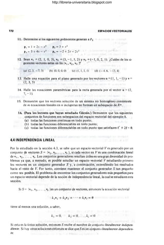 172
11. Determine si los siguientes polinomios generan a P2
PI = 1 + 2x - X2
P3 = 5 + 4x - X2
P2 = 3 + Xl
P4 = - 2 + 2x - 2X2
ESPACIOS VECTORIALES
12. Sean VI =(2, 1, 0, 3), V2 = (3, - 1, 5, 2) YV3 =(- 1, 0, 2, 1). ¿Cuáles de los si-
guientes vectores están en !in {VI, v2, V3 }?
(a ) (2. 3. - 7, 3) (b) (0. 0, O
. O) (e) (1, 1, 1, 1) (d) (-4. 6, - 13.4)
13. Halle una ecuación para el plano generado por los vectores u =(1, 1, - 1) YV=
(2, 3, 5)
14. Halle las ecuaciones paramétricas para la recta generada por el vector u = (2,
7, - 1).
15. Demuestre que los vectores solución de un sistema no homogéneo consistente
de In ecuaciones lineales en n incógnitas no forman un subespacio de R".
16. (Para los lectores que hayan estudiado Cálculo.) Demuestre que los siguientes
conjuntos de funciones son subespacios del espacio vectorial del ejemplo 8.
(a) todas las funciones continuas en todo punto ;
(b) todas las funciones diferenciables en todo ¡Junto ;
(e) todas las funciones diferenciables en todo punto que satisfacen f' + 2f =O.
4.4 INDEPENDENCIA LINEAL
Por lo estudiado en la sección 4.3, se sabe que un espacio vectorial Ves generado por un
conjunto de vectores S = {VI , v2, .. . , V
r } , si cada vector en Ves una combinación lineal
de VI, V2 ' . . . , V
r . Los conjuntos generadores resultan útiles en una gran diversidad de pro-
blemas ya que, a menudo, es posible estudiar un espacio vectorial V estudiando primero
los vectores en un conjunto generador S y, a continuación, extendiendo los resultados
hacia el resto de V. Por tanto, conviene mantener el conjunto generador S tan pequeño
como sea posible. El problema de encontrar los conjuntos generadores más pequeños para
un espacio vectorial depende de la noción de independencia lineal, la cual se estudia en esta
sección.
Si S = {vI , v2 , •• • , Vr les un conjunto de vectores, entonces la ecuación vectorial
tiene al menos una solución, a saber,
k2 = O. . . . . /.:, = O
Si esta es la única solución, entonces S recibe el nOlllbre de conjunto /ü¡ea/mellle il1l!epl'n-
diente. Si hay otrassolllciones entonces se dice qlleSes un conjunto/inl'a/ml'llll' depel/diel/-
te.
http://libreria-universitaria.blogspot.com
 