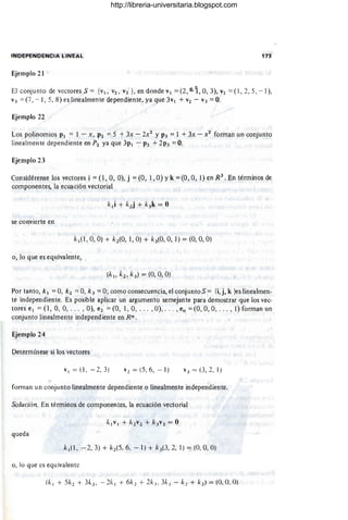 INDEPENDENCIA LINEAL 173
Ejemplo 21
El conjunto de vectores S = {VI , V2 , V3 }, en donde VI = (2,0.1, 0,3), V
2 = (1 ,2,5 , - 1),
V3 = (7, - 1, 5, 8) es linealmente dependiente, ya que 3v¡ + V
2 - V3 = O.
Ejemplo 22
Los polinomios PI = 1 - X , P2 :-o 5 +3x - 2x2
y P3 =I +3x - X2 forman un conjunto
linealmente dependiente en P2 ya que 3PI - P2 +2p3 =O.
Ejemplo 23
Considérense los vectores i = (1 , O, O), j = (O, 1, O) Yk = (O , O, 1) en R3
. En términos de
componentes, la ecuación vectorial
se convierte en
k¡(1 , O, O) + k2(0, 1, O) + k3(0, 0, 1) = (O, O
, O)
o, lo que es equivalente,
Por tanto, k¡ = O, k 2 =O, k 3 = O; como consecuencia, el conjunto S = {i, j, k }es lineahnen-
te independiente. Es posible aplicar un argumento semejante para demostrar que los vec-
tores e l = (1, O, O, . .. , O), e2 = (O, 1, O, ... , O), .. . , en = (0, O, 0, . . . ,1) forman un
conjunto linealmente independiente en Rn .
Ejemplo 24
Determínese si los vectores
VI = (1 , - 2, 3) V 2 = (5, 6, -1) v3 = (3, 2,1 )
forman un conjunto linealmente dependiente o linealmente independiente.
Solución En términos de componentes, la ecuación vectorial
queda
kl(l , - 2, 3) + k2(5 , 6, - 1) + ")(3, 2, 1) = (0, O, O)
o, lo que es equivalente
http://libreria-universitaria.blogspot.com
 