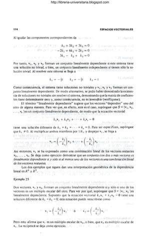 174
Al igualar las componentes correspondientes da
k1 + 5k2 + 3k3 = O
- 2k 1 + 6k2 + 2k3 = O
3k 1 - k2 + k3 = O
ESPACIOS VECTORIALES
Por tanto, V1, V2 Y V3 forman un conjunto linealmente dependiente si este sistema tiene
una solución no trivial, o bien, un conjunto linealmente independiente si tienen sólo la so-
lución trivial. Al resolver este sistema se llega a
Como consecuencia, el sistema tiene soluciones no triviales y V1 , V2 YV3 forman un con-
junto linealmente dependiente. De modo alternativo, se pudo haber demostrado la existen-
cia de soluciones no triviales sin resolver el sistema, demostrando que la matriz de coeficien-
tes tiene determinante cero y, como consecuencia, no es inversible (verifíquese).
El término "linealmente dependiente" sugiere que los vectores "dependen" uno del
otro de alguna manera. Para ver que, en efecto, este es el caso, supóngase que S = {V1, v2 ,
••• , Vr }es un conjunto linealmente dependiente, de modo que la ecuación vectorial
tiene una solución diferente de k¡ = k 2 = .. . = k r = O. Para ser específicos, supóngase
que k1 *"O. Al multiplicar ambos miembros por l /k1 Ydespejar V 1 , se llega a
Así entonces, V 1 se ha expresado como una combinación lineal de los vectores restantes
v2 , ••• , vr . Se deja como ejercicio demostrar que un conjunto con dos o más vectores es
linealmente dependiente si y sólo si al menos uno de los vectores es una combinación lineal
de los vectores restantes.
Los dos ejemplos que siguen dan una interpretación geométrica de la dependencia
lineal en R 2
y R 3
.
Ejemplo 25
Dos vectores, V 1 Yv2 , forman un conjunto linealmente dependiente si y sólo si uno de los
vectores es un múltiplo escalar del otro. Para ver por qué, supóngase que S = {v1 , V2 }es
linealmente dependiente. Supuesto que la ecuación vectorial k j vj + /2 v2 = O tiene una
solución diferente de k1 =k2 =O, esta ecuación puede reescribirse como
ó
Pero esto afirma que v1 es un múltiplo escalar de v2 , o bien, que v2 es múlt iplo esca lar de
v1 • La recíproca se deja como ejercicio.
http://libreria-universitaria.blogspot.com
 