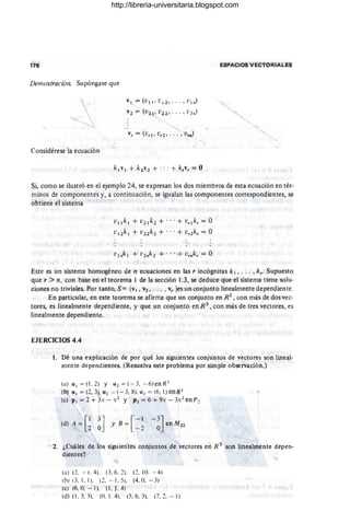 176 ESPACIOS VECTORIALES
Demostración Supóngase que
VI = (vI l' ¡; 12 , ... , V I n)
V2 =-(V2 1, V22 , . . . , V21l )
Considérese la ecuación
Si, como se ilustró en el ejemplo 24, se expresan los dos miembros de esta ecuación en tér-
minos de componentes y, a continuación, se igualan las componentes correspondientes, se
obtiene el sistema
v llk¡ + v 2¡k 2 + ...+ v r¡kr = O
V ¡ 2k l + V22k 2 + .. .+ v r2k r = O
Este es un sistema homogéneo de n ecuaciones en las r incógnitas k ¡, . . . , k,. Supuesto
que r > n, con base en el teorema l de la sección) .3, se deduce que el sistema tiene solu-
ciones no triviales. Por tanto, S = {VI, v2 , ... , vr }es un conjunto linealmente dependiente.
En particular, en este teorema se afirma que un conjunto en R2
, con más de dos vec-
tores, es linealmente dependiente, y que un conjunto en R 3
, con más de tres vectores, es
linealmente dependiente. 1
EJERCICIOS 4.4
1. Dé una explicación de por qué los siguientes conjuntos de vectores son lineal-
mente dependientes. (Resuelva este problema por simple obse~ación.)
(a)u, = (1. 2) y u1 = (-3, - 6)enR1
(b) u, = (2, 3), U1 ~ ( - 5, 8). U J = (6, 1) enR1
(e) p, = 2 + 3x - ,2 Y Pl = 6 + 9:< - 3.2 en p 2
[
1 3' - [- 1
(d) A = J y B =
2 O - 2
2. ¿Cuáles de los siguientes conjuntos de vectores en R 3 son linealmente depen-
dientes?
(a) (2, - l'. 4). (3, 6. 2), (2, 10. - 4)
(b) (3,1 , 1), (2, - 1. 5), (4. (l, - 3)
(e) (ri, O
. - 1). (1. ). 4)
(d) (1. 3, ]J. (O
. 1. 4J. (5. 6. 3J. (7, 2. - 1J
http://libreria-universitaria.blogspot.com
 