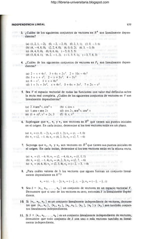 INDEPENDENCIA LINEAL 177
3. ¿Cuáles de los siguientes conjuntos de vectores en R4
son linealmente depen-
dientes?
(a) (1, 2, 1, - 2), (O, - 2, - 2, O). (0,2, 3, 1l, (3. O, - 3.6)
(b) (4, - 4,8, O), (2,2, 4, O), (6, O. O, 21. (6.3. - 3, O)
(e) (4,4, O, O), (O, O, 6. 6), (- 5, O. 5, 5)
(d) (3, O
, 4, 1), (6,2, - 1,2), (- 1, 3.5, 1), (-3,7, 8, 3)
4. ¿Cuáles de los siguientes conjuntos de vectores en P2 son linealmente depen-
dientes?
(a) 2-x+4x2
, 3 +6x+2x2
• 2 + 10,-4,2
(b) 3 + , + , 2, 2 - , + 5,2. 4 - 3,2
(e) 6 - ,2, 1 + x + 4,1
(d) 1 + 3. + 3.2, X+ 4x2
, 5 + 6, + 3.,2, 7 + 2, - ,2
,
5. Sea V el espacio vectorial de todas las funciones con valor real definidas sobre
la recta real completa. ¿Cuáles de los siguientes conjuntos de vectores en V son
linealmente dependientes?
(a) 2.4 sen2
x, cos2
x
(e) l,sen x sen 2x
(e) (1 + X)2 , x" + 2x, 3
(b) x, eos x
(d) eos 2x, sen2
x. cos2
x
(f) O. x, X 2
6. Supóngase que VI, V2 Y V3 son vectores en R3
que tienen sus puntos iniciales
en el origen. En cada inciso, determine si los tres vectores están en un plano.
(a) VI = (1 , O. - 2). V2 = (3. L 2). " 3 = (1 , - L O)
(b) "1 = (2, - 1. 4), "2 = (4, 2.3), ' 3 = (2, 7, - 6)
7. Suponga que VI, V2 Y V3 son vectores en R 3
que tienen sus puntos iniciales en
el origen. En cada inciso, determine si los tres vectores están en la misma recta.
(a) VI = (3. - 6,9). v2 = (2, - 4,6), v3 = (1,1,1)
(b) V I = (2, - 1, 4), v1 = (4, 2. 3). "3 = (2. 7. - 6)
(e) ' 1 = (4. 6. 8), "1= (2. 3,4), v3 = (- 2, - 3. - 4)
8. ¿Para cuáles valores de A los vectores que siguen forman un conjunto lineal-
mente dependiente en R 3
?
VI = (io. - 1, - 1), V 2 = (-1. io, -1), V 3 = (-1, -1, io)
9. Sea S = {v1, V2, •. . , Vn } un conjunto de vectores en un espacio vectorial V.
Demuestre que si uno de los vectores es cero, entonces S ~s linealmente depen-
diente.
10. Si {VI, V2, V3 } es un conjunto linealmente independiente de vectores, demues-
tre que {VI, V2 }, {VI, V3 } , {V2, V3 }, {VI }, {V2 } Y {V3 } son también conjun-
tos linealmente independientes.
11. Si S = {VI, V2, ... , vn } es un conjunto linealmente independiente de vectores,
demuestre que todo conjunto de S con uno o más vectores también es lineal-
mente independiente.
http://libreria-universitaria.blogspot.com
 