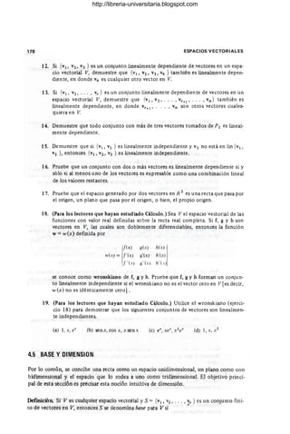 178 ESPACIOS VECTORIALES
12. Si {VI' V2, V3 } es un conjunto linealmente dependiente de vectores en un espa-
cio vectorial V, demuestre que {VI, V2' V3, V4 } también es linealmente depen-
diente, en donde V4 es cualquier otro vector en V.
13. Si {VI , V2 , •• • , vr } es un conjunto linealmente dependiente de vectores en un
espacio vectorial V, demuestre que {VI, V2, . • . , vr +
l
' .. . ,vn} también es
linealmente dependiente, en donde vr+ 1" . , vn son otros vectores cuales-
quiera en V.
14. Demuestre que todo conjunto con más de tres vectores tomados de P2 es lineal-
mente dependiente.
15. Demuestre que si {vI , V2 } es linealmente independiente y V3 no está en lin {vI ,
V2 }, entonces {VI, V2 , V3 } es linealmente independiente.
16. Pruebe que un conjunto con dos o más vectores es linealmente dependiente si y
sólo si al menos uno de los vectores es expresable como una combinación lineal
de los valores restantes.
17. Pruebe que el espacio generado por dos vectores en R 3 es una recta que pasa por
el origen, un plano que pasa por el origen, o bien, el propio origen.
18. (Para los lectores que hayan estudiado Cálculo.) Sea V el espacio vectorial de las
funciones con valor real definidas sobre la recta real completa. Si f, g Y h son
vectores en V, las cuales son doblemente diferenciables, entonces la función
w =w(x) definida por
{(X) Y( :':) h(x)
Iv(X) = F (x ) y'(x ) h'(x)
j"(x ) q" (x) h" (O)
se conoce como wronskiano de f, g Yh, Pruebe que f, g Yh forman un conjun-
to linealmente independiente si el wronskiano no es el vector cero en V [es decir,
w (x) no es idénticamente cero] .
19. (Para los lectores que hayan estudiado Cálculo.) Utilice el wronskiano (ejerci-
cio 18) para demostrar que los siguientes conjuntos de vectores son linealmen-
te independientes.
(a) 1, x, eX (b) senx, cosx, x sen x (d) 1, X, X2
4.5 BASE Y DIMENSIDN
Por lo común, se concibe una recta como un espacio unidimensional, un plano como uno
bidimensional y el espacio que lo rodea a uno como tridimensional. El objetivo princi·
pal de esta sección es precisar esta noción intuitiva de dimensión.
Definición. Si Ves cualquier espacio vectorial y S = {VI, V2, . • . , Vr } es un conjunto fini·
to de vectores en V, entonces S se denomina hase para V si '
http://libreria-universitaria.blogspot.com
 