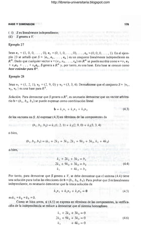 BASE Y DIMENSION
(i) S es linealmente independiente;
(ü) S genera a V.
Ejemplo 27
179
Sean el "" 0, 0,0, ... , O), e2 =(O, 1,0, . .. ,O), .. . ,en =(0,0, O, . .. , 1). En el ejem-
plo 23 se señaló que S = {el, e2, ... , en } es un conjunto linealmente independiente en
R n. Dado que cualquier vector v=(VI' V2, ..• , vn ) en R n
se puede escribir como v= V I e2
+ V2e2 + ... + vnen , S genera a R n
y, por tanto, es una base. Esta base se conoce como
base estándar para Rn.
Ejemplo 28
Sean VI =(1, 2, 1), V2 =(2 , 9, O) y V3 =(3,3,4). Demuéstrese que el conjunto S = {VI,
V2, V3 } es una base paraR 3
.
Solución. Para demostrar que S genera a R 3
, es necesario demostrar que un vector arbitra-
rio b =(b l, b2 , b 3 ) se puede expresar como combinación lineal
de los vectores en S. Al expresar (4.3) en términos de las componentes da
o bien,
o bien,
/.:1 + 2/.:2 ;+- 3/.:3 = b1
2/.: 1 + 9/.:2 + 3k3 = b2
/.:1 + 4/.:3 = b3
(4.3)
(4.4)
Por tanto, para demostrar que S genera a V, se debe demostrar que el sistema (4.4) tiene
una solución para todas las elecciones de b =(b¡, b2 , b3 ). Para probar que S es linealmente
independiente, es necesario demostrar que la única solución de
(4.5)
esk 1 =k2 =k3 =0.
Como se hizo antes, si (4.5) se expresa en términos de las componentes, la verifica-
ción de la independencia se reduce a demostrar que el sistema homogéneo
k 1 +2k2 +3k3 =O
2/.: 1 + 9k2 + 3k3 = O
/.:1 + 4k3 = O
(4.6)
http://libreria-universitaria.blogspot.com
 