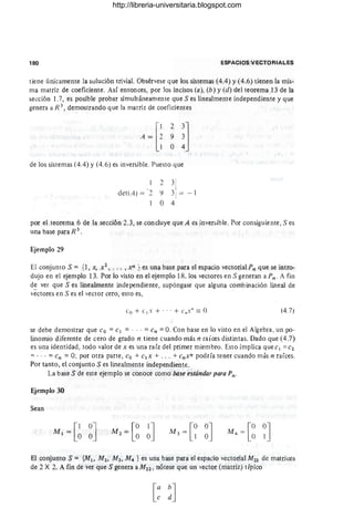180 ESPACIOS VECTORIALES
tiene únicamente la sulución tri vial. Obsérvese que los sistemas (4.4) y (4.6) tienen la mis-
ma matriz de coeficiente. Así entonces, por los incisos (a), (b) Y(d) del teorema 13 de la
sección l.7, es posible probar simultáneamente que S es linealmente independiente y que
genera a R 3
, demostrando que la matriz de coeficientes
de los sistemas (4.4) Y(4.6) es inversible. Puesto que
1
I
det(A) = 1
2
I
;1
2 3
9 3
° 4!
- 1
por el teorema 6 de la sección 2.3, se concluye que A es inversible. Por consiguiente, S es
una base para R 3 .
Ejemplo 29
El conjunto S = {l, x, xZ , ... ,xn }es una base para el espacio vectorial Pn que se intro-
dujo en el ejemplo 13. Por lo visto en el ejemplo 18, los vectores en S generan a Pn . A fin
de ver que S es linealmente independiente, supóngase que alguna combinación lineal de
vectores en S es el vector cero, esto es,
Co + e 1x + ... + C"X" == O (4.7)
se debe demostrar que eo =el = ... =en =O. Con base en lo visto en el Algebra, un po-
linomio diferente de cero de grado n tiene cuando más n raíoes distintas. Dado que (4.7)
es una identidad, todo valor de x es una raíz del primer miembro. Esto implica que el =e2
=... =en =O; por otra parte, eo + el x + ... + enxn podría tener cuanqo más n raíces.
Por tanto, el conjunto S es linealmente independiente.
La base S de este ejemplo se conoce como base estándar para Pn .
Ejemplo 30
Sean
-[0 0J
M4 -
O l
El conjunto S = {MI, M z, M3 , M4 } es una base para el espacio vectorial M22 de matrices
de 2 X 2. A fin de ver que S genera a MZ2 , nótese que un vector (matriz) típico
http://libreria-universitaria.blogspot.com
 