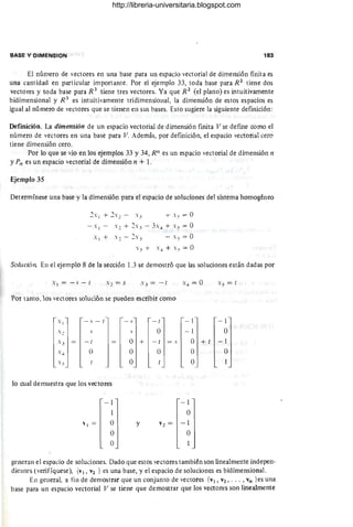 BASE Y DIMENSION 183
El número de vectores en una base para un espacio vectorial de dimensión finita es
una cantidad en particular importante. Por el ejemplo 33, toda base para R 2
tiene dos
vectores y toda base para R 3
tiene tres vectores. Ya que R2
(el plano) es intuitivamente
bidimensional y R 3
es intuitivamente tridimensional, la dimensión de estos espacios es
igual al número de vectores que se tienen en sus bases. Esto sugiere la siguiente definición:
Definición. La dimensión de un espacio vectorial de dimensión fInita V se defme como el
número de vectores en una base para V. Además, por definición, el espacio vectorial cero
tiene dimensión cero.
Por lo que se vio en los ejemplos 33 y 34, RIl es un espacio vectorial de dimensión n
y Pn es un espacio vectorial de dimensión n + l .
Ejemplo 35
Determínese una base y la dimensión para el espacio de soluciones del sistema homogéneo
.2X¡ + .2X2 - X " + x" = O
- .¡ - . 2 + 2s" - 3... + S" = O
Solución En el ejemplo 8 de la sección 1.3 se demostró que las soluciones están dadas por
s¡=-S-{
Por tanto, los vectores solución se pueden escribir como
Xl - s - r
s, s
lo cual demuestra que los vectores
-1
I
l¡ = O
O
O
-s
~
O +
O
O
y
-(
O
-( = s
O
- 1
- 1
-1
O
O
O
O
V 2 = -1
O
-1
O
+ ( -1
O
generan el espacio de soluciones. Dado que estos vectores también son linealmente indepen-
dientes l verifíquese), {VI, V2 } es una base, y el espacio de soluciones es bidimensional.
En general, a fin de demostrar que un conjunto de vectores {VI, V2, .. . , Vn }es una
base para un espacio vectorial V se tiene que demostrar que los vectores son linealmente
http://libreria-universitaria.blogspot.com
 