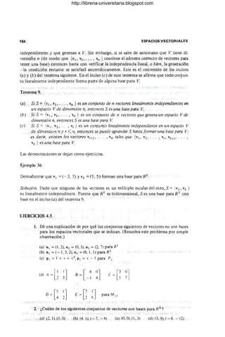 184 ESPACIOS VECTORIALES
independientes y que generan a V. Sin embargo, si se sabe de antemano que V tiene di-
mensión n (de modo que {VI, V2, ' .. , vn } contiene el número correcto de vectores para
tener una base) entonces basta con verificar la independencia lineal, o bien, la generación
-- la condición restante se satisfará automáticamente. Este es el contenido de los incisos
(a) y (b) del teorema siguiente. En el inciso (c) de este teorema se afirma que todo conjun-
to lineabtlente independiente forma parte de alguna base para V.
Teorema 9.
(a) Si S = {VI, v2 , _ . . , Vn } es un conjunto de n vectores linealmente independientes en
un espacio V de dimensión n, entonces S es una base para V.
(b) Si S = {v1, V2, .. . , vn } es un conjunto de n vectores que genera un espacio V de
dimensión n, entonces S es una base para V.
(c) Si S = {VI , V2, _ _ , vr } es un conjunto linealmente independiente en un espacio V
de dimensión n y r < n, entonces se puede I}grandar S hasta formar una base para V;
es decir, existen los vectores vr +¡, _ .. , vn tales que {VI, V2 , . . . , V" vy+¡ , . . _ ,
vn } es una base para V.
Las demostraciones se dejan como ejercicios.
Ejemplo 36
Demuéstrese que VI = (- 3, 7) YV2 = (S, S) forman una base para R2_
Solución. Dado que ninguno de los vectores es un múltiplo escalar del otro, S = {VI, V2 }
es linealmente independiente. Puesto que R2
es bidimensional, S es una base para R2
con
base en el inciso (a) del teorema 9. '
EJERCICIOS 4.5
1. Dé una explicación de por qué los conjuntos siguientes de vectores no son bases
para los espacios vectoriales que se indican. (Resuelva este problema por simple
observación.)
(a) U 1 = (1, 2), U 2 = (O, 3), U3 = (2, 7) para R2
(b) U 1 = (-1, 3, 2), U 2 = (6, 1, 1) para R3
(el P I = 1 + .'( + X2, P 2 = X - 1 para P 2
(d) A = G~J B = [ 6
- 1 ~J e = [~ ~l
D = [! ~J E
=
C
2 ~J para M2 2
2 ¿Cuáles de los siguientes conjuntos de vectores son bases para R 2
?
(al (2. 1). (3. Ol (bl (4. 1l, (- 7, - 8) (e) (0, OUI, 3) (u) (3,9), ( - 4, - 12)
http://libreria-universitaria.blogspot.com
 