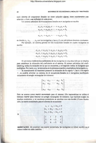 22 SISTEMAS DE ECUACIONES LINEALES Y MATRICES
todo sistema de ecuaciones lineales no tiene solución alguna, tiene exactamente una
solución, o bien, una infinidad de soluciones.
Un sistema arbitrario de m ecuaciones lineales en n incógnitas se escribe
Q¡¡x¡ + Q¡2X2 + ... + a¡"x" = b¡
a 2 ¡x¡ + Q22X 2 + ... + a 2"x" = b 2
en dondex¡, X2, . .. ,xn son las incógnitas y lasa y b con subíndices denotan constantes.
Por ejemplo, un sistema general de tres ecuaciones lineales en cuatro incógnitas se
escribe
a¡¡x¡ + a¡2x2 + a¡3x3 + a¡4x4 = b¡
a2¡x¡ + a22x2 + a 23 x 3 + a 24x 4 = b 2
a 3 ¡x¡ + a 32x 2 + a33x 3 + a34x 4 = b 3
El sub índice doble en los coeficientes de las incógnitas es una idea útil que se emplea
para establecer la ubicación del coeficiente en el sistema. El primer subíndice del coefi-
ciente a¡¡ indica la ecuación en la que se encuentra, y el segundo indica la incógnita que
multiplica. Por tanto,a¡2 se encuentra en la primera ecuación y multiplica a la incógnita X2 .
Si mentalmente se mantiene presente la ubicación de los signos +, las x y los signos
= , es posible abreviar un sistema de m ecuaciones lineales en n incógnitas escribiendo
únicamente el arreglo rectangular de números:
la"
a 12 a¡"
b']
a2¡ a 22 a2" b 2
amI a m2 a mn bit
Esto se conoce como matriz aumentada para el sistema. (En matemáticas se utiliza el
término matriz para denotar un arreglo rectangular de números. Las matrices surgen en
muchos contextos; y en secciones posteriores se estudian con más detalle.) Como ilustra-
ción, la matriz aumentada para el sistema de ecuaciones
es
x¡ + X2 + 2X3 = 9
2x I + 4X2 - 3x 3 = 1
3x¡ + 6x 2 - 5X3 = O
[~
2
4 -3
6 - 5 !]
OBSERVACION. Al construir una matriz aumentada, las incógnitas se deben escribir en el
mismo orden en cada cuestión.
http://libreria-universitaria.blogspot.com
 