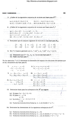 BASE Y DIMENSION
3. ¿Cuáles de los siguientes conjuntos de vectores son bases para R3
,?
(a) (1, O, O), (2, 2, O), (3,3, 3)
(e) (2~ - 3, 1), (4, 1, 1), (0, - 7, 1)
(b) (3, 1, - 4), (2, 5. 6), (1 , 4, 8)
(d) (1 , 6, 4), (2, 4, - 1),( - 1, 2,5)
4. ¿Cuáles de los siguientes conjuntos de vectores son bases para P2 ?
(a) 1 - 3. + 2X 2, 1 + x + 4X2. 1 - 7.
(b) 4 + 6x + X 2, - 1 + 4. + 2 X 2, 5 + 2x - X2
(e) 1 + x + X2 , X + X2 , X2
(d) - 4 + x + 3x 2
, 6 + 5x + 2x 2
, 8 + 4x + X2
5. Demuestre que el conjunto siguiente de vectores es una base para Mzz .
[ O-IJ
- 1 O ' [ O-8J
- 12 -4 '
6. Sea Vel espacio generado por VI = cos2
X, V2 = sen2
x V3 = cos 2x.
(a) Demuestre que S ={VI, V2' V3 } no es una base para V.
(b) Halle una base para V.
185
En los ejercicios 7 al 12 determine la dimensión del espacio de soluciones del sistema que
se da y encuentre una base para él.
7. X I + X 2 - X 3 = O
- 2x 1 - X 2 + 2x) = O
- X I + X 3 = O
8. 3x I + X 2 + X 3 + X 4 = O
5xI - X 2 + X, - X4 = O
9. X I - 4 X2 + 3x) - X 4 = O
2x I - SX2 + 6x) - 2X4 = O
10. x l -3x2 + X3= 0
2x1 - 6x2 + 2x3 = O ,
3x I - 9 X 2 + 3x3 = O
11. 2x I +X2+ 3x)= 0 12. x + y + z = O
X I + 5x3 = O
X2 + X3 = O
3x + 2y - 22 = O
4x + 3y - :; = O
óx + 5y + :; = ()
13. Determine bases para los subespacios de R 3
que siguen:
(a) El plano 3x - 2y + 52 =O
(b) El plano x - y = O
x =2t
(e) Larectay= - t - oo<t<+oo
2 =4t
(d) Todos los vectores de la forma (a, b. e), en donde b = a + e
14. Determine las dimensiones de los siguientes subespacios de R
4
.
(a) Todos los vectores de la forma (a. b. c. O)
J
(b) Todos los vectores de la forma (a. b, e, d), en donde d = a + b y e = a - b.
(e) Todos los vectores de la forma (a, b. e, d), en donde a = b = (' = d
http://libreria-universitaria.blogspot.com
 