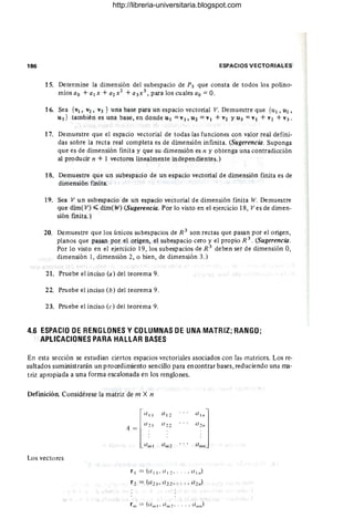 186 ESPACIOS VECTORIALES
15. Determine la dimensión del subespacio de P3 que consta de todos los polino-
miosao +a¡x +a2x2 +a3x3 , paraloscualesao =0.
16. Sea {v¡, V2, V3 } una base para un espacio vectorial V. Demuestre que {u¡, U2 ,
U3 } también es una base, en donde U¡ =V¡, U2 =V¡ + V2 YU3 =v¡ + V2 + V3.
17. Demuestre que el espacio vectorial de todas las funciones con valor real defini-
das sobre la recta real completa es de dimensión infinita. (Sugerencia. Suponga
que es de dimensión finita y que su dimensión es n y obtenga una contradicción
al producir n + 1 vectores linealmente independientes.)
18. Demuestre que un subespacio de un espacio vectorial de dimensión finita es de
dimensión finita.
19. Sea V un subespacio de un espacio vectorial de dimensión finita W. Demuestre
que dim( V) ~ dim( W) (Sugerencia. Por lo visto en el ejercicio 18, Ves de dimen-
sión finita.)
20. Demuestre que los únicos subespacios de R 3
son rectas que pasan por el origen,
planos que pasan por el origen, el subespacio cero y el propio R 3. (Sugerencia.
Por lo visto en el ejercicio 19, los subespacios de R 3
deben ser de dimensión 0,
dimensión 1, dimensión 2, o bien, de dimensión 3.)
21. Pruebe el inciso (a) del teorema 9.
22. Pruebe el inciso (b) del teorema 9.
23. Pruebe el inciso (e) del teorema 9.
4.6 ESPACIO DE RENGLONES V COLUMNAS DE UNA MATRIZ; RANGO;
APLICACIONES PARA HALLAR BASES
En esta sección se estudian ciertos espacios vectoriales asociados con las matrices. Los re·
sultados suministrarán un procedimiento sencillo para encontrar bases, reduciendo una ma·
triz apropiada a una forma escalonada en los renglones.
Definición. Considérese la matriz de m X n
l
lll 1
A = 1121
1I~"1
lI
lll
1
ll l "
11,:""
Los vectores
rlll == (0"'1 ' lI1I/ 2 ' . . . . ",",,)
http://libreria-universitaria.blogspot.com
 