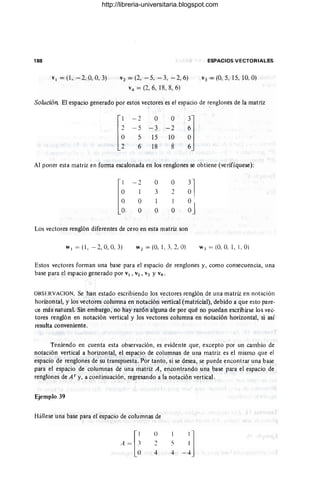 188 ESPACIOS VECTORIALES
VI =(1. - 2.0,0, 3) V 2 = (2, - 5, - 3, -2, 6)
V4 = (2, 6, 18,8, 6)
V ) = (0, 5, 15. 10, O)
Solución El espacio generado por estos vectores es el espacio de renglones de la matriz
[~
- 2
- 5
5
6
°
- 3
15
18
°
-2
10
8
Al poner esta matriz en forma escalonada en los renglones se obtiene (verifíquese):
[~
- 2
° ° ~l
l 3 2
° l l O'
° ° ° OJ
Los vectores renglón diferentes de cero en esta matriz son
W I = (1 , - 2,0,0, 3) W 2 = (O, 1, 3, 2, O) WJ = (O. 0, 1, 1, O)
Estos vectores forman una base para el espacio de renglones y, como consecuencia, una
bas~ para el espacio generado por VI , V2, V3 YV4. '
OBSERVACION. Se han estado escribiendo los vectores renglón de una matriz en notación
horizontal, y los vectores columna en notación vertical (matricial), debido a que esto pare·
ce más natural. Sin embargo, no hay razón alguna de por qué no puedan escribirse los vec-
tores renglón en notación vertical y los vectores columna en notación horizontal, si así
resulta conveniente.
Teniendo en cuenta esta observación, es evidente que, excepto por un cambio de
notación vertical a horizontal, el espacio de columnas de una matriz es el mismo que el
espacio de renglones de su transpuesta. Por tanto, si se desea, se puede encontrar una base
para el espacio de columnas de una matriz A, encontrando una base para el espacio de
renglones de A t y, a continuación, regresando a la notación vertical.
Ejemplo 39
Hállese una base para el espacio de columnas de
()
4
-"
4
"
http://libreria-universitaria.blogspot.com
 