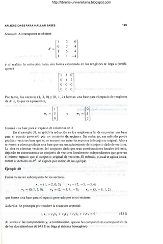 APLICACIONES PARA HALLAR BASES
Solución. Al transponer se obtiene
3
2
5
189
y al realizar la reducción hacia una forma escalonada en los renglones se llega a (verifí-
quese)
Por tanto, los vectores (1, 3, O) Y(O, 1, 2) forman una base para el espacio de renglones
de Ato, lo que es equivalente,
y
fonnan una base para el espacio de columnas de A.
En el ejemplo 38, se aplicó la reducción en los renglones a fin de encontrar una base
para el espacio generado por un conjunto de vectores. Sin embargo, ese método puede
producir vectores base que no se encuentren entre los vectores del conjunto original. Ahora
se muestra cómo producir una base que sea un subconjunto del conjunto dado de vectores.
La idea es eliminar vectores del conjunto dado que sean combinaciones lineales del resto,
dejando en consecuencia un conjunto de vectores linealmente independientes que generen
el mismo espacio que el conjunto original de vectores. El método, el cual se aplica única-
mente a vectores en Rn
, se explica por medio de un ejemplo.
Ejemplo 40
Encuéntrese un subconjunto de los vectores
VI = (1, - 2, 0, 3), V2 = (2, - 5, - 3, 6)
V 3 = (0, 1, 3, O), v4 = (2, -1,4, - 7), Vs = (5, - 8, 1,2)
que forme una base para el espacio generado por estos vectores
Solución. Se principia por resolver la ecuación vectorial
(4.11)
-------
Al sustitu ir las componentes y, a continuación, igualar las componentes correspondientes
de los dos miembros de (4.11) se llega al sistema homogéneo
http://libreria-universitaria.blogspot.com
 
