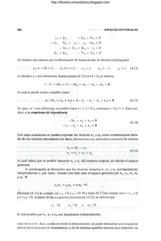 190 ESPACIOS VECTORIALES
C1 + 2c2 + 2c4 + 5cs = O
- 2c I 5c2 + C3 - c4 -8cs =0
- 3c2 + 3c3 + 4c4 + Cs = O
3cI + 6e2 - 7('4 + 2es = O
Al obtener este sistema por la eliminación de Gauss-Jordan se obtiene (verifíquese):
el = - 25 - t, e2' = s - t, es = t (4.12)
en donde s y t son arbitrarios, Sustituyendo (4.12) en (4.11), se obtiene
(-25 - t)v I + (5 - t)v 2 + sV3 - tV4 + tvs = O
10 cual se puede volver a escribir como
(4.13)
Ya que s y t son arbitrarias, es posible hacer s = 1, t = Oy, entonces s = O, ["= 1 Esto con-
duce a las ecuaciones de dependencia
-2vI + v2 + v3 = O
- VI - v2 - V4 + Vs = O
(4.14)
Con estas ecuaciones se pueden expresar los vectores V3 YVs como combinaciones linea-
les de los vectores precedentes (es decir, los vectores con subíndices menores) Se obtiene
V3 = 2v I - v2
Vs = VI + v2 + v4
(4.15)
lo cual indica que es posible descartar V3 YVs del conjunto original, sin afectar el 'espacio
generado .
A continuación se demuestra que los vectores restantes VI, V2 Y V4 son linealmente
independientes y, por tanto, forman una base para el espacio generado por VI, V2, V3, V4
Y Vs- Si
,
entonces (4.11) se cumple con e3 = O yes = O Por tanto (4.12) se cumple con s = e3 = O
y t =es =O. A partir de las ecuaciones restantes en (4.12), se deduce que
C1 = 0,
10 cual prueba que VI, V2 Yv4 son linealmente independientes .
OIlSFRV¡CION. Aun cuandp se omite la demostración. se puede demostr<lr que después de
aplicar las ecuaciones de dependencia, a fin de 'climinar aqucllos vecforcs que dependen de
http://libreria-universitaria.blogspot.com
 