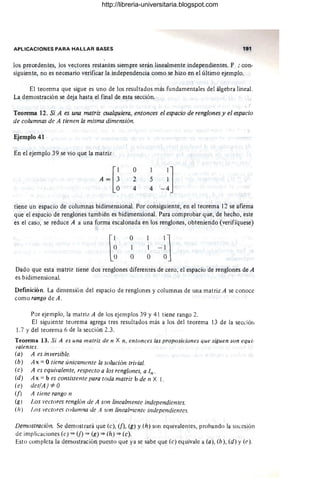 APLICACIONES PARA HALLAR BASES 191
los precedentes, los vectores restantes siempre serán linealmente independientes. P : con-
siguiente, no es necesario verificar la independencia como se hizo en el último ejemplo.
El teorema que sigue es uno de los resultados más fundamentales del álgebra lineal.
La demostración se deja hasta el final de esta sección.
Teorema 12. Si A es una matriz cualquiera, entonces el espacio de renglones y el espacio
de columnas de A tienen la misma dimensión.
Ejemplo 41
En el ejemplo 39 se vio que la matriz
A =[~
o
2
4
tiene un espacio de columnas bidimensional. Por consiguiente, en el teorema 12 se afirma
que el espacio de renglones también es bidimensional. Para comprobar que, de hecho, este
es el caso, se reduce A a una forma escalonada en los renglones, obteniendo (verifíquese)
o
1
O
Dado que esta matriz tiene dos renglones diferentes de cero, el espacio de renglones de A
es bidimensional.
Definición. La dimensión del espacio de renglones y columnas de una matriz A se conoce
como rango de A.
Por ejemplo, la matriz A de los ejemplos 39 y 41 tiene rango 2.
El siguiente teorema agrega tres resultados más a los del teorema 13 de la seccióli
1.7 Ydel teorema 6 de la sección 2.3.
Teorema 13. Si A es una matriz de n X n, entonces las proposiciones que siguen son equi-
valentes.
(a) A es inversible.
(b)
(e)
(d)
(e)
(1)
(g)
(h)
A x = Otiene únicamente la solución trivial.
A es equivalente, respecto a los renglones, a In .
A x = b es consistente para toda matriz b de n X l .
det(A) *"O
A tiene rango n
l.os vectores renglón de A son linealmente independientes.
¡,os vectores columna de A son linealnzente independientes.
Demostración. Se demostrará que (e), (1), (g) y (h) son equivalentes, prohando la sucesión
de implicaciones (e) => (f) => C~) ~ (h) => (e).
Esto completa la demostración puesto que ya se sabe que (e) equivale a (a), (b) , (d) y (e).
http://libreria-universitaria.blogspot.com
 