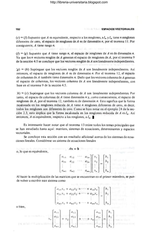 192 ESPACIOS VECTORIALES
(e) ~ (j) Supuesto que A es equivalente, respecto a los renglones, aln yIn tiene n renglones
diferentes de cero, el espacio de renglones de A es de dimensión n, por el teorema 11. Por
consiguiente, A tiene rango n.
(j) ~ (g) Supuesto que A tiene rango n, el espacio de renglones de A es de dimensión n.
Ya que los n vectores renglón de A generan el espacio de renglones de A , por el teorema 9
de la sección 4.5 se concluye que los vectores renglón de A son linealmente independientes.
(g) ~ (h) Supóngase que los vectores renglón de A son linealmente independientes. Así
entonces, el espacio de renglones de A es de dimensión n. Por el teorema 12, el espacio
de columnas de A también tiene dimensión n. Dado que los vectores columna de A generan
el espacio de columnas, los vectores columna de A son linealmente independientes, con
base en el teorema 9 de la sección 4.5.
:h) ~ (e) Supóngase que los vectores columna de A son linealmente independientes. Por
tanto, el espacio de columnas de A tiene dimensión n y, como consecuencia, el espacio de
renglones de A , por el teorema 12, también es de dimensión n. Esto significa que la fonna
escalonada en los renglones reducida de A tiene n renglones diferentes de cero, es decir,
todos los renglones son diferentes de cero. Como se hizo notar en el ejemplo 24 de la sec-
ción 2.3, esto implica que la forma escalonada en los renglones reducida de A esln . Así
entonces, A es equivalente, respecto a los renglones, a In · I
Es interesante hacer notar que el teorema 13 reúne todos los ternas principales que
se han estudiado hasta aquí: matrices, sistemas de ecuaciones, determinantes y espacios
vectoriales.
Se concluye esta sección con un resultado adicional acerca de los sistemas de ecua-
ciones lineales. Considérese un sistema de ecuaciones lineales
Ax = b
o, lo que es equivalente,
al/ljf.lj fh
l
j
Q2/1 .2 h2
lm/l ~/I = lm
Um 2
Al hacer la multiplicación de las matrices que se encuentran en el primer miembro, se pue-
de volver a escribir este sistema como
1(/11 Xl +(/12'2 +... +a 1/1./I] fhl j
a 2 1 Xl +0 22 .:2 +... +a2/1./I h2
_:/ml.1 +lm2.2 +... +}I/lIt'/I - hit,
o bien,
f
a
11
] fa12j flll/1j fh
1
j
(/ 2 1 a22 (/2/1 h1
.1 . +'2 , +"' +'/1' = .
:'",1 :'11/2. :1",11 ¡JIU
http://libreria-universitaria.blogspot.com
 