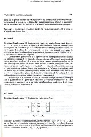 APLICACIONES I»AAA HALLAR BASES 193
Dado que el primer miembro de esta ecuación es una combinación lineal de los vectores
columna de A . se deduce que el sistema Ax = b es consistente si, y sólo si, b es una combi-
naciónlíneal de los vectores columna de A . Por tanto, se tiene el útíl teorema que sigue :
Teorema 14. Un sistema de ecuaciones lineales Áx =b es consistente si y sólo si b está en
el espacio de columnas qeA. .
OPCIONAL
Demostración del teorema 10. Supóngase que los vectores renglón de una matrizA son r, ,
r2 , . .. , rm y que se obtiene B a partir de A , efectuando una operación demental sobre
los renglones. Se demostrará que todo vector en el espacio de renglones de B también está
en el espacio de renglones de A e, inversamente, que todo vector que está en el espacio de
renglones de Á está en el espacio de renglones de B. Entonces es posible concluir que A y
B tienen el mismo espacio de renglones.
Considérese las posibilidades. Si la operación sobre los renglones es un intercambio
de los mismos, entonces B y A tienen los mismos vectores renglón y. como consecuencia, el
mismo espacio de renglones. Si la operación sobre los renglones es la multiplicación de
uno de ellos por un escalar, o la adición de un múltiplo de uno de los renglones a otro , en-
tonces los vectores renglón r' 1, r'2 . .. , r'm de B son combinaciones linealesde r; ,r2 , . . . ,
rm ; por consiguiente, están en el espaCio de renglones de A. Dado que un espacio vectorial
es cerrado bajo la adición y la multiplicación escalat, todas las combinaciones lineales de
r'l , r'2 , ... , r'n1 también estarán en el espacio de renglones de A. Por tanto , cada vector
del espacio de renglones de B está en el espacio de renglones de A.
Supuesto que B se obtiene a partir de A al efectuar una operación sobre los renglo-
nes, se puede obtener A a partir de B, efectuando la operación inversa (sección 1.7). Por
consiguiente, el argumento que se da Indica que el espacio de renglones de A está conte-
nido en el espacio de renglones de B.
OPCIONAL
Demostración del teorema 12. Denótense los vectores renglón de
la"
(11 2
a,.]
A = (/21 (1 22 a 2"
~"'l (1", 2 ~m"
por r "r2,· · ·, r",
Supóngase que el espacio de renglones de A tiene dimensión k y que S = {b, , b. , . . . ,b" }
es una base para el espacio de renglones, en donde bi = (b;, , b¡., "" bln)' Supuesto
que S es tina base para el espacio de renglones, cada vector renglón se puede expresar co-
mo una combinación lineal de b l , b1 , . . . , b" ; por tanto,
http://libreria-universitaria.blogspot.com
 