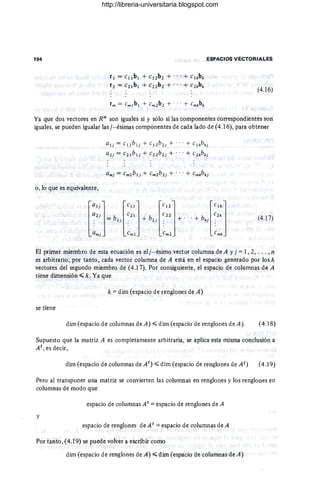 194 ESPACIOS VECTORIALES
r¡ = c¡¡b¡ + C¡2b2 + ... + Clkbk
r 2 = c2¡b¡ + C22b2 + ... + C2kbk
(4.16)
Ya que dos vectores en R" son iguales si y sólo si las componentes correspondientes son
iguales, se pueden igualar las j- ésimas componentes de cada lado de (4.16), para obtener
a¡j = c¡¡b¡j + C ¡ 2b2j + ... + clkb kj
a2j = c2¡b¡j + C22 b 2j + ... + C2kb kj
0 , 10 que es equivalente,
l
G¡j] lC
¡lJ lC12] lC
lk]
a" ~ b'l e" + b'l e" + .. .+ b,¡ e"
G m} Cm l Cm2 Cmk
(4.17)
El primer miembro de esta ecuación es elj- ésimo vector columna de A y i =1,2, .. . , n
es arbitrario; por tanto , cada vector columna de A está en el espacio generado por los k
vectores del segundo miembro de (4.17). Por consiguiente, el espacio de columnas de A
tiene dimensión ~ k. Ya que
k =dim (espacio de renglones de A)
se tiene
dim (espacio de columnas de A) ~ dim (espacio de renglones de A). (4-.18)
Supuesto que la matriz A es completamente arbitraria, se aplica esta misma conclusión a
At , es decir,
dim (espacio de columnas de At ) ~ dim (espacio de renglones de A t) (4.19)
Pero al transponer una matriz se convierten las columnas en renglones y los renglones en
columnas de modo que
espacio de columnas At = espacio de renglones de A
y
espacio de renglones de At = espacio de columnas de A
Por tanto, (4.19) se puede volver a escribir como
dim (espacio de renglones de A) ~ dirn (espacio de columnas de A)
http://libreria-universitaria.blogspot.com
 