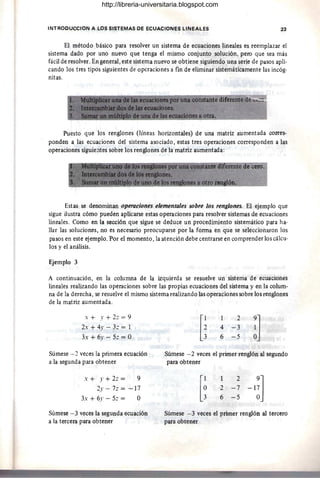 INTROOUCCION A LOS SISTEMAS DE ECUACIONES LINEALES 23
El método básico para resolver un sistema de ecuaciones lineales es reemplazar el
sistema dado por uno nuevo que tenga el mismo conjunto solución, pero que sea más
fácil de resolver. En general, este sistema nuevo se obtiene siguiendo una serie de pasos apli-
cando los tres tipos siguientes de operaciones a fin de eliminar sistemáticamente las incóg-
nitas.
Puesto que los renglones (líneas horizontales) de una matriz aumentada corres-
ponden a las ecuaciones del sistema asociado, estas tres operaciones corresponden a las
operaciones siguie;ltes sobre los renglones de la matriz aumentada:
40 cero.
Estas se denominan operaciones elementales sobre los renglones_ El ejemplo que
sigue ilustra cómo pueden aplicarse estas operaciones para resolver sistemas de ecuaciones
lineales. Como en la sección que sigue se deduce un procedimiento sistemático para ha-
llar las soluciones, no es necesario preocuparse por la forma en que se seleccionaron los
pasos en este ejemplo. Por el momento, la atención debe centrarse en comprender los cálcu-
los y el análisis.
Ejemplo 3
A continuación, en la columna de la izquierda se resuelve un sistema de ecuaciones
lineales realizando las operaciones sobre las propias ecuaciones del sistema y en la colum-
na de la derecha, se resuelve el mismo sistema realizando las operaciones sobre los renglones
de la matriz aumentada.
x + .r + 2: = 9
2x + 4)' - 3: = 1
3x + 6y - 5: = O
Súmese - 2 veces la primera ecuación
a la segunda para obtener
x + .r + 2: = 9
2)' - 7z = -17
3. + 6y - 5: = O
Súmese - 3 veces la segunda ecuación
a la tercera para obtener
2
4 -3
6 -5
Súmese - 2 veces el primer renglón al segundo
para obtener
[~
2
2 -7
6 -5
-l~]
Súmese -3 veces el primer renglón al tercero
para obtener
http://libreria-universitaria.blogspot.com
 