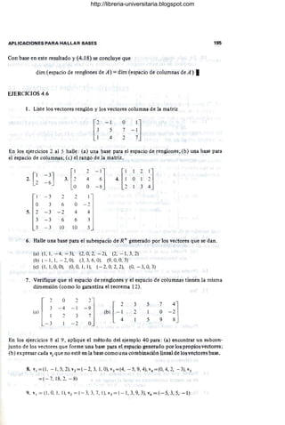APLICACIONES PARA HALLAR BASES
Con base en este resultado y (4.18) se concluye que
dim (espacio de renglones de A) = dim (espacio de columnas de A) I
EJERCICIOS 4.6
1. Liste los vectores renglón y los vectores columna de la matriz
[~
-1
5
4
o 1]
7 -1
2 7
195
En los ejercicios 2 al 5 halle : (a) una base para el espacio de renglones; (b) una base para
el espacio de columnas; (e) el rango de la ~atriz.
2. [~ 3. [i
2
- :] 4 [ ;
1 2
i1
- 3J 4 O 1
- 6
O -8 3
1 - 3 2 2
O 3 6 O _ J
5. 2 - 3 - 2 4 4
3 -3 " 6 6 3
5 -3 10 10 5
6. Halle una base para el subespacio de R" generado por los vectores que se dan .
(a) (1, 1, -4, -3), (2, 0,2, - 2), (2, -1,3,2)
(b) (- 1, 1, -2, O), (3, 3. 6, O), (9, O
, 0, 3)
(e) (1, 1, O
, O), (O
, O
, 1, 1), (- 2, O
. 2, 2), (O, - 3, O
, 3)
7. Verifique que el espacio de renglones y el espacio de columnas tienen la misma
dimensión (como lo garantiza el teorema 12).
l
2
3
(a) 1
- 3
O
- 4
2
2
- 1
3
-2
3
2
5
1
5
En los ejercicios 8 al 9, aplique el método del ejemplo 40 para: (a) encontrar un subcon-
junto de los vectores que forme una base para el espacio generado por los propios vectores;
(b) expresar cada Vi que no esté en la base como una combinación lineal de losvectores base.
8. v¡ = (l , - 1, 5, 2), v2 = (- 2, 3, 1, 0), v3 =(4, - 5, 9, 4), v4 = (0, 4, 2, -3), vs
= (-7.1 8.2, -8)
9. v¡ = (1 , 0, 1, 1), v2 = (- 3, 3, 7, 1), v3 =(- I, 3, 9, 3), v4 = (-5, 3, 5, - 1)
http://libreria-universitaria.blogspot.com
 