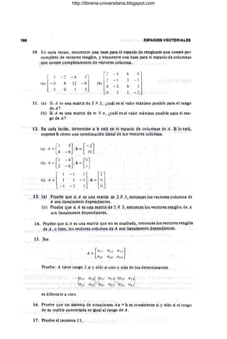 lQ. En Q4Qª inci~o , ~n~uel'tfe Wª l:las~ p&fa ~l ~spaQio g~ renglQnes q1e Q
onste por
completo de v~ctores rengl,ón, y. enClentre lna base Da!'!!' el esp¡¡,ciQ de cqllmn¡is
que c,onste ~ompleta.men~e c1il vectores CQYffinéj,.
l'
~ 4 6
'J
",[-:
- ~ - 4
-:] lb) .2
= 1 3
6 ~
<"'
-* -5 9- 3
o I ~
Q - ,
•• • (a) Si A es Una. matri~ de 3 x :1 , 4c4á e~ el valor f!1á~imQ pQsil'¡le para el ran~o
d~ A?
(o) Sl A es ,lna matriz de m X n, ~c;uál e~ el valor máximo posible Paf¡¡ e) fan,
~o g~.4 1
t ~ . En cad", lnC;isg, d~tef!nj.pe ~! b ~stá eft él espaoiQ ele !pll,mnas. de A. Si lo está,
e>PfeSe q comQ ,lpa combinación 1me"'! de los veetqres, QO!llmna.
(a) A = [~
(b) A= [~
(c) A = l
- ':
- 1
3J [-2J
-6 :b = lO
-4l [OJ
J,b -
-g . - 1
- 1
1
- 1
13, (ª) Prveoe qUe ~j A es lpa mªtri¡; 4e 3 X ,51entQn§es IOIl VtilQtOfeS ºº!¡.¡mna d(,
A son linealmente dependientes.
(b) Pru~b~ q,ue si A (tS, una matri~ d~ ~ 't 3, entQn9.e~ Qs 't~ctQl'es l'~f~Ql d~ A
son line!!'lmente gepe1diel'lte~ ,
14. Pr1ebe que si A ~s una matriz que nO es Quadractª, entonces los VeQtQre!¡ renglón
de A, o bien, lo!¡ vectQre~ QQ14m1ª ge,4 ~Qn UIll~ªI!Jlente ctePen~Hen~e:l ,
1$. Sea
Pruebe: A tiene rango 2 si y sólo si 1no Q mái' de lQ& c;let~rnÜ.1ant~~
¡all a1 2
1
.¡all (/ 131
,I(ll! (/131
'
a2  (/22 a2 1 (/23 ,(/22 a2 ] ,
es diferente a cero,
16. Pruebe que un sistema de eCl,lacione& A X; =~ es !onsi~tente si 't sólo si el rango
de SU matriz aumentada es igual al rango de A .
17. PTiebe el teorema 11 ,
http://libreria-universitaria.blogspot.com
 