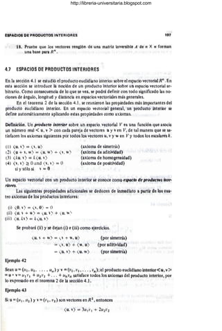 !iép;.cIOs DE PRIJbúotos INTERiORES
18. Ptuebe que los ved ores renglÓn de uña rtlatrít ínVérslblé A de I~ X n fotman
Una base pará R" ,
4.'1 ESPACiOS DE PRODUCtOS INTÉRIORES
En la sétciM 4.1 se estüdió elptodütto euclidiano interioi' sobre el espaCio vettbiial R;¡ . En
esta S(lc¡;j6n se intfoduce la fiOci(jn de úfi prodUcto inteñot sobre un espadó vectorial ar-
bitrario. Cómo cOI1SeCUetléÍá de lú qUe se vea; se )odra definir COh todo significadó las no-
ciones de ángulG, longitud y distanda en espaéios veétótHiles más generales.
En el teoteítla ;2 de la slkdón 4.1 , se reunieron las propiedades mas importantesdel
producto euclidiano interior. Én Un espadó vectorial general, Un pruduGto mtéfiór se
definé llütOI1'íátillamente aplíeartdo éstás propiedades cdlliO áXíOfiás.
Deflfiídófi. Un jlrOtlúéfo fnté;;o; sobre un espado vectorial JI es Una tU'ñeion qUe asóda
Uf' nUfieró real .( ti. v»con cada pareja dé Vectores J y ven Ji; dé tal maneta qUe se 'sa-
tlsfacért los axiomas sigüientes ptit todó!! lbS veétótes u, i y wen Vy todos tós escalares le.
(l) <
u, ) == ( . u)
(2) <
ti 4-  . ,,) "" ( u. ) "f ( . )
(3) ( kll. '>== k ( li. )
(4¡ ( l . ) ~ O¡ltld ( " ) = O
SI Ys610 ~¡  '= O
(axiOlña de simetría)
(axiofria de aditiVidád)
(aXioma de hOtñQ~éfi~íélád)
(aidoffia de pOsitividaél)
Un espacio veetorial cOn un )rodúcto interior sé ~ohoée como éspiícm de prodútl'9s litte-
r/Ófes.
LaS siguietHes propiedades ádicionale~ sé dedUcen de ihlfietHató a partir de l(¡)s ~Uá·
tro axiomas de los prodUctos interiores:
(il (O. ) == ( l . O) == O
(il) ( 11.  4- ) == <
ti.) + ( ti. )
tiIi) ( ti. 1, ) == k<ti, )
Se probara (H) y se déjal1 ~i) tí (iH) cómo ejercidos.
Ejemplo 42
( ti.  +  ) == <-  + l. ü)
= (  . ti) + (, u)
"" ( J. ) 4- ( ti, n )
(por simetrla)
(pOi' llditividad)
(pot sifiíetría)
Sean u== (it¡ ¡ Ui; .•• ¡ 1111 ) Yv =(VI ; V2 " •• , ))");el producto eudidianointeriot<u, v>
= u • v'" 11 1 1' 1 + 112 jj2 +... + tli¡ Vil satisface todos los axiólÚas del producto interior; por
lo ex['resado en él teorélha 2 de la sección 4.1 .
Ejempló 43
Si ti == (aj , Ili ) Yv== (tj ¡ 1 1'2) son vectores en R2 ; entortces
http://libreria-universitaria.blogspot.com
 