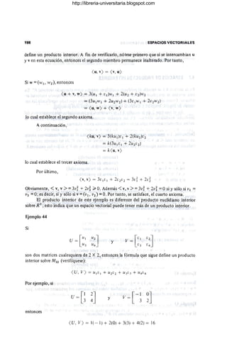 198 ESPACIOS VECTORIALfS
define un producto interior. A fin de verificarlo, nótese primero que si se intercambian u
y v en esta ecuación, entonces el segundo miembro permanece inalterado. Por tanto,
( u, y) = ( Y
, u)
SiW:::(WI , W2),entonces
( u + Y, w) = 3(u¡ + ¡;¡)w¡ + 2(U2 + V2 )W2
= (3u¡ lV¡ + 2U2W2) + (3 ¡; ¡w¡ + 2V2W2)
= ( u, w) + ( Y
, w)
lo cual establece el segundo axioma.
A continuación,
( ku, y) = 3(ku¡)¡;¡ + 2(ku 2)¡;2
=k(3u¡¡;¡ + 2U2¡;2)
= k( u, y)
lo cual establece el tercer axioma.
Por último,
( Y, y) = 3v¡¡;¡ + 2¡;2[;2 = 3¡;i + 2d
. Obviamente, < v, v >::: 3vi + 2v~ ;;;. O. Además <v, v >::: 3v; + 2v~ ::: Osi y sólo si VI :::
V2 ::: O; es decir, si y sólo si v::: (VI, v2 ) ::: O. Por tanto, se satisface, el cuarto axioma.
El producto interior de este ejemplo es diferente del producto euclidiano interior
sobre R2
; esto indica que un espacio vectorial puede tener más de un producto interior.
Ejemplo 44
Si
y
son dos matrices cualesquiera de 2 X 2, entonces la fórmula que sigue define un producto
interior sobre M22 (verifíquese):
Por ejemplo, si
y
entonces
( U, V ) = 1( - 1) + 2(0) + 3(3) + 4(2) = 16
http://libreria-universitaria.blogspot.com
 