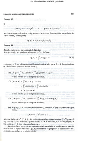 ESPACIOS DE PRODUCTOS INTERIORES 199
Ejemplo 45
Si
y
son dos vectores cualesquiera en P2 , entonces la siguiente fórmula define un producto in-
terior sobre P2 (verifíquese):
Ejemplo 46
(Para los lectores que hayan estudiado Cálculo).
Sean p =p (x) y q =q (x) dos polinomios en PIl y defínase
( p, q) = f p(x)q(x) dx (4.20)
en donde a y b son números reales fijos cualesquiera tales que a <b. Se demostrará que
(4.20) define un producto interior sobre P",
(1) ( p. q) = lbp(xlq(x)dx = lbq(x)p(x)dx = ( q, p)
a ti
lo cual prueba que se cumple el axioma 1.
(2) ( p + q. s) = Jb(¡¡(xl + (1(X))5(X)dx
, 1
J
I> I'b
= p(.Y)s(.Y) d.Y + J q(.Y)s(x) d.Y
11 11
= ( p. s) + ( q. s)
lo cual prueba que se cumple el axioma 2.
(3) ( kp. q) = Jb kp(.Y)q(.Y)d.Y = k rbp(.Y)q(x)dx = k( p, q)
ti Ja
lo cual prueba que se cumple el axioma 3.
(4) Si P = P (x) es cualquier polinomio en PIl , entonces p2 (x) ~ O para toda x; por
tanto,
Además, dado que p2 (x) ~ O y los polinomios son funciones continuas, f: p2 (x) dx = O
si y sólo si p (x) =O para toda x que satisface a «x «b. Por tanto,<p, p >=f~ p2 (x)dx =
O si y sólo si p =O. Esto establece el axioma 4.
Conviene hacer notar que los argumentos dados aquí sólo se pueden aplicar para de-
mostrar que el espacio vectorial e [a, b1analizado en el ejemplo 14 es un espacio de pro-
ductos interiores bajo el producto interior
http://libreria-universitaria.blogspot.com
 