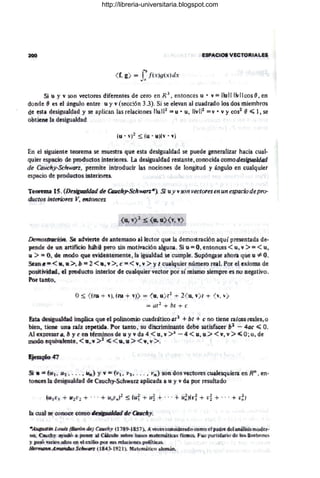ESPACIOS VECTOfUAL61
fb
<f, g) = J" jt't}g(.'()clx
Si U 'J '" son vectores,diferentes de cero en R 3, entonces u • v=¡Iu11 ['IVIlcas 8, en
donde ~ es el ángwo,entre u Y' v (secc!ón 3.3). Si se elevan al cuadrado los dos mic:ITi!:irós
de' esta desigualdad! y¡ se aplican las relaciones H
uW::; u • u, H
vI~2 = V • V Ye:as1
e~ 1, se
n!,)tiene 'a'desigualdad
EH el siguiente: twrema se muestra: (jiue esta desigualdad se puede gencrnlizaF hacia cual·
quier espacio de pmdu:dQ,s.interiores.. La desiglilaldad restante. conocida cOfflodesigwldad
d'e Cauehy-Schwarz, pennne introducir las nociones de lQITgituQ y ángulo él1 cualquier
espado de prodUctos; interiores.
Tef)fml~ JS. (lJe!.igpalÓQtl ele Qucñy.Schwon*) Si uy vson lIectoresenun espaciodepm-
cAtet.os,inteffip,res Y, en.lances.
De"'ff'()~rr.cm Se adwie.lite de antemanQd lec:tOlT que la demostración aqu,i presentada de.-
pende d~ !l<JIl cutif~lo Btáil,ij perQsin motivación alguna. Si u =0, entonces <u. i >= < u,
ti:> "" Q), de mMQ qu.e e'riótntemente, F
a igualdladi se cumple'. Supóngase'w
hoFa l!.J.t1e·u '*O.
SUfII"::'<'11, ~:>. b ::1 2 <tl'. V. >. t: =- <. Vi" V! > 'i t cualq;u.ier númeJQ Fe~t Por d e'lAfíoma dé'
PQsitiviGadl. el pro41u:ct.Qint.erior de tuaIqu,ieF "lector poi si mismo Sie11lpFC es FfQ' Ffegativo'.
fuF tan1€Jl.
(!) ~ <flu -+ '1), ~tQ + ll}} = <
u
,ui t2 + 2( u. v) e + <v, v)
=at2
+ bt -+ e
!ita de:sigJl~ impIka C}11e e:f poFmQmlÍo1
ti;..ua,t'l¡átic..o al1
-t be "* e no'tie);le 'aliees,reates"(1
bi~n. tiealt lU ra;iz .ep«;~.ida. PQ-lI tantC)), 8.1!J di1CI1immUllte debe satisla~eF bl - 4ac ~ O.
Al1 (!-xJaresall'1i ~ y t: e0 té'vliFÚJ1W>,&¡ de lJ '1 wda,4 <: u" V' >41 - 41 < Ui, U
i> <. v,.v >~ 0';.o. de
~ eq¡uivaf.ente, <:11:, Vi :>2 ~ <. v.Ui :><: v. v,- >. I
$ . , =;- (1;61 . ~ •. ..• Ni",) '1' Vi =(V't. Ji,!, . .. • V-,.} SDRf!.i(!)s,vutmcs, euak'sq¡llIie.ra,enRn
, e'o-
tli1I«S, fa! d'e~ig¡¡afd'ac¡) €f«'Cauclj-$clwlHz ap;lkacfa a u Y! V' da JlWf tesultadQ'
*'AU/lUstitt I~Q~ (~/fI di«j¡ Q;I/..uehy' ~JJU&~-}>8S7l»_ A.leCl:é~,e,eJtIsideV'dd'«)leom
'O d pa~~e. d'cta,
ná'fisi's,modc'p-
RQ> (lla1eh,y, ~wió a,J)Q-Retl ail €:lÍífuul)¡ sob.l'ct bases ma1íematl<ias, t'i'fmcs;¡ f~ue jl)ll:!'HlJIlafiQ' dlt! l{l¡s.Il~~~b~)'I1<ts
}.' pa'il>v.aJt0s 'IIlP-s ID¡ di e~i1iQ. pGE !tUS pel4cicn,e~) p~~t¡j(¡aSl
H¡-m1lllMÁma1fdú,~StllCw.fII'~ na:4i3l-t9,Z~ ). Matcm·á,ric@at«lmaJl:.
http://libreria-universitaria.blogspot.com
 