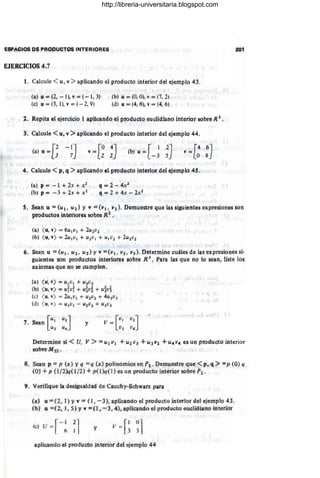 ESPACIOS DE PRODU01'QS INTERIORES
EJERCICIOS 4.7
1. Calcule <u, v >aplicando el producto interior del ejemplo 43.
(a) u'" (2. -1), v == (- 1, 3)
(e) u = (3, 1), v == (- 2, 9)
(b) u = (O, OJ. v = (7, 2) ,
(d) u == (4, 6). v = (4, 6)
2. Repita el ejercicio 1 aplicando el producto eucjdiano interior sobre R2.
3. Calcule <u, v" aplicando el producto interior del ejémplo 44.
[
, :2 -IJ
(a) u == J 7 [ a 4J
v ~
- 1 Z (b) tí =
[ 1 2]
- 3 5
, [4 6J
v =
o 8
4. Calcúle < p, q ::> apHCándo el producto intetior del ejemplo 45.
(a) p == - 1 + 2.t + x t
(b) p = ~j, + ~,t -+ J¡;2
q == 2- 4x2
q == 2+ 4x - 2xl
201
5. Sean U == (u 1, u2 J YV' == (VI , Vi). Demuestre que las sigUientes expresiones son
prqductQf< inténofci sobre R2
•
.
(a) ( u, v) = 6u jv¡ + 2utvz
(o) ( u,. t ) = LU,VI + U ZV ) + Ujil2 + 2Ui{)t
6. Sean u == (Uf, Ut, U3) YV' == (V'I ' V2 , V.. ) . Determine cuáles de las expresiones si-
guientes SOn productos, interiQr~s, sobre R3
• Para las que no lo sean, liste los
axiomas que no se cumplen.
(a) ( u. v) == u(v¡ + U3Uj
(b) (ui v) == ufur + u~úf + uiúJ
(e) ( u, v) = 2u1v) -+ U ZV2 + 4uJ v}
(d) ( u, t) = u )v¡ - uiil]. + UjVl
y
Determine si < U" JI :> '" Ur V I + UZv'J +Ullfí +U4V4 es un producto interior
sobreMtt .
g.. Sean p = p (x) y q =q (x) polinomios en P2' Demuestre que <p; q " = p (O) q
(0:) + p (1 (2Jq(t/2) +p(l)q( 1) es,un productó interior sobre 1'1 .
9. Ve.
rifiqtie la d:esigualdad de Cauchy-Schwarz para
(a) u == (2, 1) Yv z (1" - 3), aplicando el producto Ínterior del ejemplo 43.
{fJ,) U ==(2,1 , 5}y Y=(l .-3,4), aplicando el producto euclidiarto interíor
fl:) u = I '
r
-- 1 2
1
. (, ). ,
y V = . .
[
1 01
J 3
aplicando el prúduGto InteJ'ior dd ejemplo 44
http://libreria-universitaria.blogspot.com
 