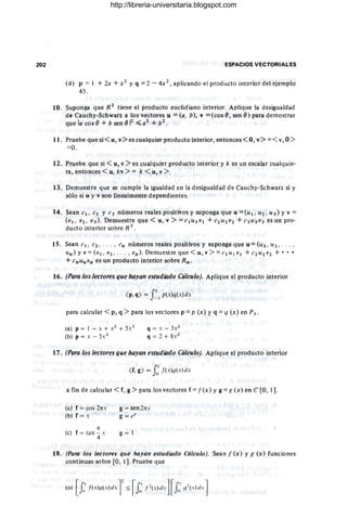 202 ESPACIOS VECTORIALES
(d) p = 1 + 2x + X 2 y q = 2 - 4x 2
, aplicando el producto interior del ejemplo
45.
10. Suponga que R 2
tiene el producto euclidiano interior. Aplique la desigualdad
do Cauchy-Schwarz a los vectores u = (a. b), v = (cos (J , sen (J) para demostrar
que la cos (J + b sen (J j2 ~a2 ,_+ b2.
11. Pruebe que si < u, v> es cualquier producto interior, entonces < O, v> =< v, O>
=0.
12. Pruebe que si < u, v > es cualquier producto interior y k es un escalar cualquie-
ra, entonces < u. kv > = k < u, v > . .
13. Demuestre que se cumple la igualdad en la desigualdad de Cauchy-Schwarz si y
sólo si u y v son linealmente dependientes.
14. Sean el. e2 Y e3 números reales positivos y suponga que u = (u 1 , U2. U 3) Y v =
(VI . V2. V3 ) . Demuestre que < u, v > =elul VI +'e 2u2v 2 + e 3u3v3 es un pro-
ducto interior sobre R 3
.
15. Sean el. e2 • . .. • en números reales positivos y suponga que u = (UI . U2 .'
un) y v = (VI . V2 • ... • v n ) . Demuestre que < u, v > = e l UI VI + C2u2V2 + •••
+ enunvn es un producto interior sobre Rn .
16. (Para los lectores que hayan estudiado Cálculo). Aplique el producto interior
<p, q) = f I p(x )q(x )dx
para calcular < p, q > para los vectores p = p (x) y q = q (x) en P~ .
(a) p = 1 - x + X2 + 5x3
(b) p = x - 5x 3
q = x - 3 X 2
q = 2 + 8 X 2
17. (Para los lectores que hayan estudiado Cálculo). Aplique el producto interior
<
r,g) = fo
l
f (x )y(x) dx
a fin de calcular < f, g > para los vectores f = f(x) y g = g (x) en C [O, 1].
(a) f = cos 2rrx
(b) f = x
rr
(c) r = tan - x
4
g = sen 2rrx
g = (:" X
g = t
18 . (Para los lectores que hayan estudiado Cálculo). Sean.r (x) y g (x) funciones
continuas sobre [O, 1]. Pruebe que
http://libreria-universitaria.blogspot.com
 