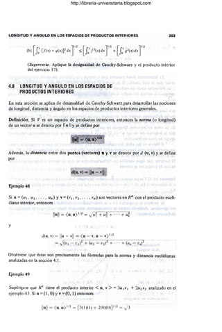 LONGITUD Y ANGULO EN LOS ESPACIOS DE PRODUCTOS INTERIORES 203
(Sugerencia . Aplique la desigualdad de Cauchy-Schwarz y el producto interior
del ejercicio 17).
4.8 LONGITUD Y ANGULO EN LOS ESPACIOS DE
PRODUCTOS INTERIORES
En esta sección se aplica de desigualdad de Cauchy-Schwarz para desarrollar las nociones
de longitud , distancia y ángulo en los espacios de productos interiores generales.
Definición. Si Ves un espacio de productos interiores, entonces la norma (o longitud)
de un vector u se denota por "u 11 y se defme por
Además, la distancia entre dos puntos (vectores) u y v se denota por d (u, v) y se define
por
d(u, v) = lIu- vII
Ejemplo 48
Si u = (u 1 . U 2 • . . .• un) Y v = ( V I . V2 • • •• • vn) son vectores en Rn con el producto eucli-
diano interior, entonces
Ilull = <
u
,U) I/2 = .)uT+ u~ + .. . + u~
y
Obsérvese que éstas son precisamente las fórmulas para la norma y distancia euclidianas
analizadas en la sección 4.1.
Ejemplo 49
Supóngase que R 2
tiene el producto interior < u, v > =3u 1VI + 2 U 2 V2 ana lizado en el
ejemplo 43. Si u = (I , O) Yv = (O, 1) entonces
Ilu
ll= <
u
,u
)1/ 2 = [ 3(1)( 1) + 2(OJ(O)] 1/ 2 = J3
http://libreria-universitaria.blogspot.com
 