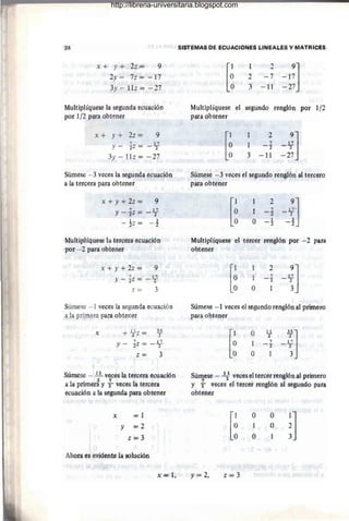 24
x + y + 2z? 9
2y- 7z= -17
3y - llz=-27
Multiplíquese la segunda ecuación
por 1/2 para obtener
x + y + 2z = 9
Y - tz = _1}
3y - 11z = -27
Súmese -3 veces la segunda ecuación
a la tercera para obtener
x + y + 2z = 9
Y - tz = _1
2
7
-!z =
Multiplíquese la tercera ecuación
por - 2 para 0btener
x + y + 2z = 9
i 17
Y - 2Z = -2
z = 3
Súmese - 1 veces la segunda ecuación
a la primera para obtener
x + 121Z = 3l
Y - tz = _ 1
2
7
Z = 3
Súmese - .!1.. veces la tercera ecuación
1
. 2 7 1
a a pnmera y "2 veces a tercera
ecuación a la segunda para obtener
x =1
Y =2
z=3
Ahora es evident.e la solución
x~ 1,
SJ~TEMAS DE ,eCUACIONeS LIr,¡EAJ.E;S Y,MATFlICES
[~
Multiplíquese el
para obtener
[~
1 2
9]
2 -7 -17
3 - 11 ~27
segundo ren~ón
1
3
2
7
- ]:
-ll
9]
17
=2; .
por In
Súmese -3 veceS el s,egundo r,englpn ~ ter~er9
para obtener
[~
O
2
-'~J
1 7
=2 . 2
O I
~~
- 2
Multiplíquese el tercer renglón por ~2 para
obtener
[~ 1
O
Súmese - 1 veces el segundo renglón al primero
para obtener
[~
O
1
O
ti
2
7
- 2
3
l
]
17
-T
3
Súmese - 12
1
'veces el tercer renglón al primero
y -} veces el tercer renglón al segundo para
obtene.r
y = 2, z=3
O
1
O
O
O
~]
http://libreria-universitaria.blogspot.com
 