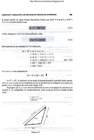 ~QN(HTlJD V ANGlJ...()EN L,Q~ ESPACiOS Q!'i PRODlJ.CTQS INTlift!ORES
~ p.!eO~ ¡;sqibir en varias for-ma$ aIternativa§, Pue§tQ que lIu 112
;¡:;¡ <u, u:> y Ilv II~ ;:::
<v, v;>, se puede escribir como
Ilu + vll~ = <
u+v, u + v)
=( y, u) +- 2( u, v) + (V, v>
:'% (u, u>+ 21(1,1, v>1 + <v, v)
:$ ( u, u) + ~lIullllvll 9= ( v, v)
~ ilull? + 211ullllvll + 11"112
=; (lIull + Ilvlll~.
Al tOfTlílf l¡¡s rªice~ cuadradas d!l l ,
lIu + vii :$ 111.111 + Ilvll, I
(4.21 )
(4.22)
(por 4,22)
8.n R2
Q R~, el r¡;su!t¡¡do que se aC/lb,a de prQtm expreSll el conocido hecho geQmó,
triGo de Que ICl ~uma de las long¡tude~ de dos de IQS laoos de YO triángulo es /11 menos tan
grande como la longitud del tercer lado (figura 4.9),
. Supóngase que y y V son veQtores diferentes de, liero en un e~p¡¡QÍo de productQS in-
teriore~ JI, La desigUaldad de Cauchy·Sc,;hwar~, como se da en (4.2 1), se puede escribir
como
(
U.,v»~
IJUrn ~ I
f
--~---.
-~I.I!II
Figura 4.9
http://libreria-universitaria.blogspot.com
 