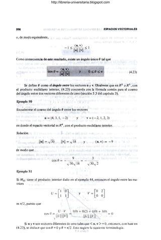 206 ESPACIOS VECTORIALES
o, de modo equivalente,
( u, v)
- 1 S:MH S: 1
Como consecuencia de este resultado, existe un ángulo único (} tal que
<u. v)
cesO=110 11 "vII y (4.23)
Se define (} como el ángulo entre los vectores u y v. Obsérvese que en R 2
o R 3
, con
el producto euclidiano interior, (4.23) concuerda con la fórmula común para el coseno
del ángulo entre dos vectores diferentes de cero (sección 3.3 del capítulo 3).
Ejemplo 50
I
Encuéntrese el coseno del ángulo (J entre los ~ectores
u = (4, 3, 1, - 2) y v = (- 2, 1,2, 3)
en donde el espacio vectorial es R4
, con el producto euclidiano interior.
Solución.
Ilu
ll = J36 Ilv
ll = JT8 y ( u, v) = -9
de modo Que
9 3
cos O= - - --- = - --==--=
J36JT8 J3
0J2
Ejemplo 51
Si M22 tiene el producto interior dado en el ejemplo 44, entonces el ángulo entre las ma-
trices
y
es n/2, puesto que
U · V 1(0) + 0(2 ) + 1(0) + 1(0 )
cos () = -- - -- = -----... - --_.- -- _._- - - = O
I llulllIVl1 IIUIIIIVII
f·
Si u y v son vectores dif€rentes de cero tales que <u, v >=0, entonces, con base en
(4.23), se deduce que cos (J =°y (J =n/2. Esto sugiere I~ siguiente terminologia .
http://libreria-universitaria.blogspot.com
 