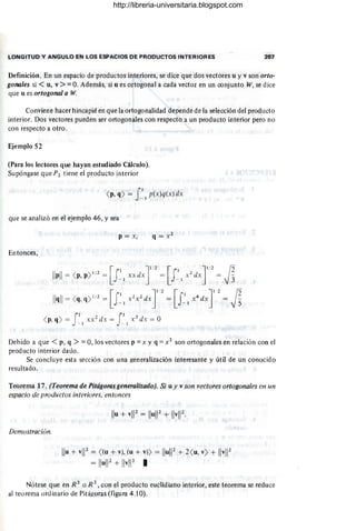 LONGITUD Y ANGULO EN LOS ESPACIOS DE PRODUCTOS INTERIORES 207
Definición. En un espacio de productos interiores, se dice que dos vectores u y v son orfo-
gonales si < u, v> =: O. Además, si u es ortogonal a cada vector en un conjunto W, se dice
que u es ortogonal a W.
Conviene hacer hincapié en que la ortogonalidad depende de la selección del producto
interior. Dos vectores pueden ser ortogonales con respecto a un producto interior pero no
con respecto a otro.
Ejemplo 52
(Para los lectores que hayan estudiado Cálculo).
Supóngase que P2 tiene el producto interior
<p, q) = f I p(x)q(x) dx
que se analizó en el ejemplo 46, y sea
p = x,
Entonces,
fl 2 fl 3
<p, q) = xx dx = x dx = O
- 1 - I
Debido a que < p, q > =: 0, los vectores p =: X y q =: X2 son ortogonales en relación con el
producto interior dado.
Se concluye esta sección con una generalización interesante y útil de un conocido
resultado.
Teorema 17. (Teorema de Pifágoras generalizado). Si u y v son vectores ortogonales enun
espacio de productos interiores, entonces
Demostración.
Ilu + vl12= «u+ v), (u + v) = IluW + 2<u, v) + IIv
l1
2
= IIu
l1
2+ IIv
l1
2
I
Nótese que en R 2
o R 3
, con el producto euclidiano interior, este teorema se reduce
al teorema ordinario de Pitágoras(figura 4 .10).
http://libreria-universitaria.blogspot.com
 