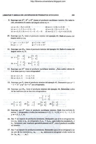 LONGITUD Y ANGULO EN LOS ESPACIOS DE PRODUCTOS INTERIORES 209
,
9. Suponga que R 2
, R 3
Y R4
tienen el producto euclidiano interior. En cada in-
ciso, encuentre el coseno del ángulo entre u y v.
(a) u = (1, - 3), v = (2. 4) (b) u = ( - 1, O), v = (3, 8)
(e) u = (- 1, 5, 2), " = (2. 4. -9) (d) u = (4, 1, 8), v = (1, O, - 3)
(e) u={l ,0.1.0).v=( - 3. -3. -3. -3) (f) u = (2, 1, 7, -1), v = (4, O. O, O)
10. Suponga que P2 tiene el producto interior del ejemplo 45. Halle el coseno del
ángulo entre p y q.
(., p = -· 1 + 5.: + 2.:2
(b; p =.: - X2
q = 2 + 4.: - 9.:2
q = 7 + 3.: + 3.:2
11. Suponga que M 22 tiene el producto interior del ejemplo 44. Halle el coseno del
ángulo entre A y B.
(a) A = [2 6J
1 - 3
(b) A = [ 2 4J
-1 3
B
=
e ~J
B=[-~ ~J
12. Suponga que R 3
tiene el producto euclidiano interior, ¿Para cuáles valores de
k se tiene que u y v son ortogonales?
(a) u = (2. 1. 3)
(b) u = (k, k, 1)
,- =(i.7.k)
v = (k. 5.6)
13. Suponga que P2 tiene el producto interior del ejemplo 45. Demuesire que p == 1
- x + 2x2
y q = 2x + X2 son ortogonales,
14. Suponga que M22 tiene el producto interior del ejemplo 44. Determine cuáles
de las matrices que se dan son ortogonales a
I
A = [ 21]
-1 3
[
- 1 0J
(a) ~ 2 (b) [~ -:J (e) [~ ~J (d) G~J
15. Suponga que R 4 tiene el producto euclidiano interior. Halle dos vectores de
norma I ortogonales a todos los vectores u =(2, 1, - 4, O), v =(-1, - 1, 2, 2)
yw=(3,2,5,4).
16. Sea V un espacio de productos interiores. Demuestre que si w es ortogonal tan-
to a UI como a U2 , es ortogonal a k 1 U 1 +k2 U2, para todos los escalares k I Y
k 2 • Interprete este resultado geométricamente en R 3
, con el producto euclidia-
no interior.
17. Sea V un espacio de productos interiores. Demuestre que si w es ortogonal a ca-
da uno de los vectores Ul , U2 , •.. , Ur, entonces es ortogonal a todo vector en
lin {UI , U2, . . . , Ur }.
http://libreria-universitaria.blogspot.com
 