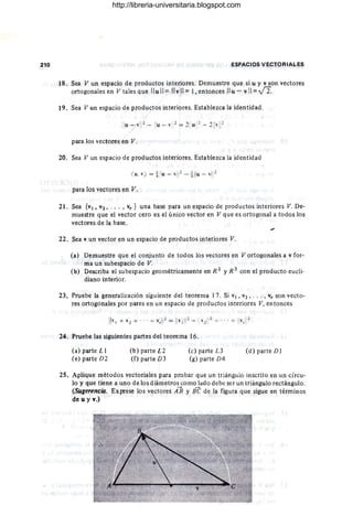 210 ESPACIOS VECTORIALES
18. Sea V un espacio de productos interiores. Demuestre que si u y v son vectores
ortogonales en V tales que Ilull= Ilvll= 1, entonces Ilu-v!I = -J2.
19. Sea V un espacio de productos interiores. Establezca la identidad
para los vectores en V.
20. Sea V un espacio de productos interiores. Establezca la identidad
<
u
.) = ±
!lu+ 111
- ±
ilu- 1
1
1
para los vectores en V.
2l. Sea {VI, V2, ... , vr } una base para un espacio de productos interiores V. De-
muestre que el vector cero es el único vector en V que es ortogonal a todos los
vectores de la base.
22. Sea v un vector en un espacio de productos interiores V.
(a) Demuestre que el conjunto de todos los vectores en V ortogonales a v for-
ma un subespacio de V.
(b) Describa el subespacio geométricamente en R 2 YR 3 con el producto eucli-
diano interior.
23, Pruebe la generalización siguiente del teorema 17. Si VI, V2 , . . . , vr son vecto-
res ortogonales por pares en un espacio de productos interiores V, entonces
24. Pruebe las siguientes partes del teorema 16 .
(a) parte L 1
(e) parte D2
(b) parte L2
(f) parte D3
(c) parte L3
(g) parte D4
(d) parte DI
25. Aplique métodos vectoriales para probar que un triángulo inscrito en un CÍrcu-
lo y que tiene a uno de los diámetros como lado debe ser un triángulo rectángulo.
(Sugerencio. Exprese los vectores iR y Be de la figura que sigue en términos
de u y v.)
http://libreria-universitaria.blogspot.com
 
