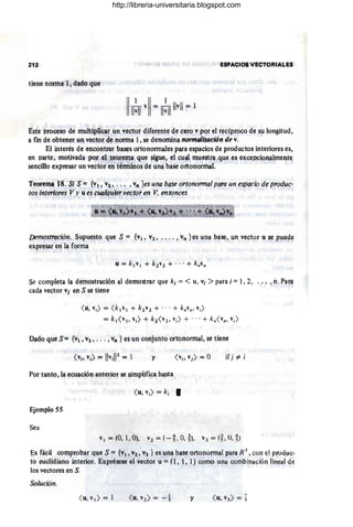 E$PACIO$ V!9TO~IALES
tiene norma 1, d3do que
IIRvii= II!TI Ilvll = 1
Este proceso de muItiplic3r un vector diferente de cero v por el recíproco de su longitud,
a fin de obtener un vector de norma 1, se denomin3 flormalizociófl de v.
El interés de encontrar bases ortonormales para espacios de productos interiores es,
en parte, motívada por el teorema que sigue, el cual muestl1 q~e es excepcionalmente
sencillo expresar un vector en términos de una base ortonormal.
.
Teo.reQllJ t8. Si S = {VI. Vl', ... ,"n les una base ortonormal para un espacio de produc-
tos interiores Vy u es <:ua/quier vector en V, entonces
f)emostra.ción. Supuesto que S = {VI, V2, .. . . , VII les una base, un vector u se puede
expresar eola forma
Se completa la demostración al demostrar que k¡ = < u, VI > para i = 1,2, ... ,f¡. Para
cada vector v} en S se tiene
<u, v;) = <k,v , + k2v2 + ," + k.v., v¡)
= k, <v" ,,¡) + k2<v2 , vil + .. ,+ kn< v~, Vi)
Dado qtle S= {VI, V2' • .. , V" } es un CQojl,m,to o(tooormal,.se tlene
y ir) #- i
Por tanto, la ecuación anterior se simplifica hasta
<u, v¡) = ki •
Ejemplo 55
Sea
VI = (0,1 , O), V2 = (-t O, ~), V3 = (~, O,~)
Es fácil comprobar que S = {VI , v~, V3. } es una base ortono(mal para R 3
, con el produc-
to euclidiano interior. Exprésese el vector u =(I, 1, 1) como una combinación lineal de
los vectores en S.
Solución.
y
http://libreria-universitaria.blogspot.com
 