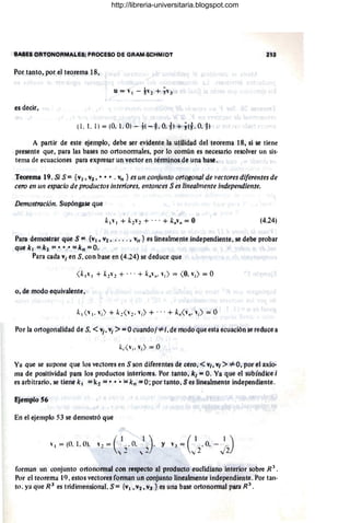 !;tASes OATQNOAMALES; PROCESO DE GRAM-SCHMIDT 213
Por tanto; por el teorema 18,
es decir,
A partir de este ejemplo, debe ser evidente la utilidad del teorema 18, si se tiene
presente que, para las bases no ortonormales, por lo común es necesario resolver un sis-
tema de ecuaciones para expresar un "ector en términos de una base.
Teorema 19. Si S ={VI' V2 , •• • • v" } és Lin conjunto ortoxollal de 'ectores diferentes de
cero en un esptlCio de productos interioré$, entonces S es Unealmente independiente.
Demostración. Supóngase que
(4.24)
Para demQstrar qu~ S ={VI, V2 • •• , • j VII } es linealmente independiente. se debe probar
quekl =k2 =. · ··=k,,=O.
Para cada Vi en S, conbase en (4.24) se deduce que
o; de modo equivalente,
Por la ortogonalidad de S, <VI' Vi >:: Ocuandoj -::f=;, de modo que esta ecuación se reduce a
Ya que se supone que los vectores en S son diferentes de cero, <Vi, VI > -::f= O. por el axio'
ma de positividad para los productos interiores. Por tanto, k¡ = O. Ya que el sUbíndice i
es arbitrario. se tiene k l =kj = •• '. ='k" =O ; por tanto, Ses linealmente independiente.
EjemptoS6
Eii el ejemplo 53 se demostró que
forman un conjunto ortonormal con respecto al producto euclidiano interior sobre R
j
.
Por el teorema 19, estos vectores forman un conjunto linealmente independiente. Por tan-
to. ya que R3
es tridimensional. S= {VI, Vl, V] } es una base ortonormal para R 3
.
http://libreria-universitaria.blogspot.com
 