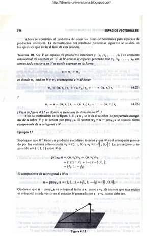 I
214 ESPACIOS VECTORIALES
Ahora se considera el problema de construir bases ortonormales para espacios de
productos interiores. La demostración del resultado preliminar siguiente se analiza en
los ejercicios que están al fmal de esta sección.
Teorema 20. Sea V un espacio de productos interiores y {VI, "2, ... ,Vr } un conjunto
ortononnal de vectores en V. Si W denota el espacio generado por VI , "2' ....,·vr, en-
tonces todo vector u en V se puede expresar en la fonna
u = VI + V 2
en donde WI está en Wy W2 es urtogonal a W al hacer
(4.25)
y
(4.26)
(Véase la fil(Ura 4.11 en donde se tiene una ilustración en R 3.)
Con la motivación de la figura 4.11, a W Ise le da el nombre de proyección ortogo-
nal de u sobre W y se denota por proYwU' El vector W 2 = u - proywU se conoce como
componente de u ortogonal a W.
Ejemplo 57
Supóngase que R 3
tiene un producto euclidiano interior y 2ue W es el subespacio genera-
do por los vectores ortonormales VI = (O, 1, O) Y v2 = (-") , O,~) La proyección orto-
gonal de u = (1, 1, 1) sobre W ~s
prpyw ·u = ( u, "1>"1 + ( u, "2>
"2
= (1)(0, 1, O) + (-ti( -!, O,!)
= (2
4
S ' 1, -ls)
El componente de u ortogonal a Wes
u - proYw u = (1,1,1) -:- (2
4
S' 1, -ls) = m, 0, m
Obsérvese que u - proywu es ortogonal tanto a VI como a V2, de manera que este vector
es ortogonal a cada vector en el espacio Wgenerado por VI YV2 , como debe ser.
http://libreria-universitaria.blogspot.com
 