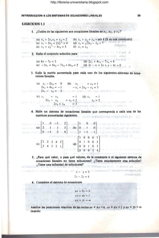 J, ¿Clláll,ls dl,lla~ sígujentl,ls ~p. {:eu~cionl,ls I~l,laJt1$ en ;X 1/ Xl , Yx 3 ?
(a) XI + 2XIX2 + X3 = 2
(!;) x, -3x2 + 2X~/2 "" 4
(e) XI + XiI - 3X3 == ~
(a) 6x - 7y"" 3
(b) X l + X2 + X3 = S~ijk(l~ I,lS una CQnstante)
(4) XI = JiX;3 =- X2 T '7
(f) X;=X3 -
(b) fX¡ + 4X2 - 7X3 = 8
(e) -3xI+4x2~'7X3+ ,8x~~5 (d) 2v - w + 3x t y ~ 4z = D
3. Iialle lª matril: ,ªlJment~~ p¡P-,a G~¡Jª upo !il,l los sjgyjl,lptl,l§ §jstl,lma§ d~ {:~Pl!­
cÍQJle.~ M~ªles.
4·
(a) XI - ~X2 = O
3xI + 4X2 = - 1
2x~ - x; =;= 3
(b) XI + x)= 1
-XI + 2x~ -.,. X 3 == 3
(el XI + X J = 1 (9) XI = 1
2X2 ~ X3 + Xs =;= '}. X2 == '}.
2x3
=l- X
4
' ;= 3
fIaJle ,;ln §i~temlJ 4e eCjl!l¡,:iQn~~ Unl,lall,ls qjle ~prrl,lsp.pndª ª 9!l!ia !llll! <!$; las
mªtri9~$ !lUmentagª§ sig!lieptl,l.~·
l') [~
O ~ J
'] lo) [i
O
~]
3 1
-J 2 4 -1
ld) l~
O O O
iJ
(e) G2 3 A
~J
O O
4 3 2 O 1 O
O O 1
s. ¡,P~n qll,.é val9T, o pam qué vl!lores, de 1!l c9n.stªnte k t1l ª~uilmt{: sistema ge
eC!lªcionl,ls Unel!ll,l$ nO tienl,l solllcjQnes? ¿Tiene I,lx!l9tªmeotl,l pna solUción?
¿TieIj.1,l !ln~ infil)icJJj.d eJe SolllCiQnes?
X - y= 3
2x - ~y = k
(í. ConsWete I,ll sistema de I,lcul!<;ionl,l§
l/X + by = k
ex + dy = I
ex + Iv = m
--
Analice .1~s posicÍQnes reJativas de ll!s rectas ax + !Jy = k, ex +dy = 1 Y f!X +!Y ;;:: m
cuando :
http://libreria-universitaria.blogspot.com
 