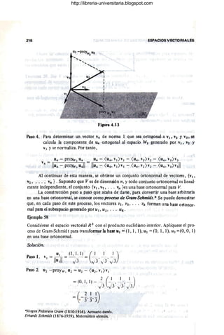 216 ESPACIOS VECTORIALES
Figura 4.13
Paso 4. Para determinar un vector V4 de nOlma 1 que sea ortogonal a VI' V2 Y V3, se
calcula la componente de 14 ortogonal al espacio W3 generado por V¡ , V2 Y
V3 Y se normaliza. Por tanto,
Al continuar de esta manera, se obtiene un conjunto ortonormal de vectore~, {v¡ ,
V2 , ... , vn } . Supuesto que Ves de dimensión n, y todo conjunto ortonormal es lineal-
mente independiente, el conjunto {v¡, V2, ... vn }es una base ortoriormaJ para V.
La construcción paso a paso que acaba de darse , para convertir una base arbitraria
en una base ortonormal, se conoce como proceso de Gram-Schmidt.* Se puede demostrar
que , en cada paso de este proceso, los vectores V¡. V2 • .. • vk forman una base ortonor-
mal para el subespacio generado por UI. U2 • • • • Uk.
E.iemplo 58
Considérese el espacio vectorial R 3
con el producto euclidiano interior. Aplíquese el pro-
ceso de Gram-Schmidt para transformar la base U¡ =(1,1,1), U2 :::: (0, 1,1), U3 ::::(0,0,1)
en una base ortonormal.
Solución.
Paso l.
= (O I 1) - 2 (~__ _1 _~)
" j 3 j 3' j3 ' J 3
=~-~,~,D
·Jorgen Pederson Gram (1850-1916). Actuario danés.
Erhardt Schmidt (1876-1959). Matemático alemán.
http://libreria-universitaria.blogspot.com
 